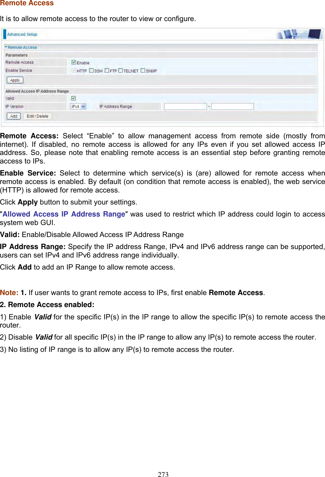 273Remote Access It is to allow remote access to the router to view or configure. Remote Access: Select “Enable” to allow management access from remote side (mostly from internet). If disabled, no remote access is allowed for any IPs even if you set allowed access IP address. So, please note that enabling remote access is an essential step before granting remote access to IPs. Enable Service: Select to determine which service(s) is (are) allowed for remote access when remote access is enabled. By default (on condition that remote access is enabled), the web service (HTTP) is allowed for remote access. Click Apply button to submit your settings. &quot;Allowed Access IP Address Range&quot; was used to restrict which IP address could login to access system web GUI. Valid: Enable/Disable Allowed Access IP Address Range IP Address Range: Specify the IP address Range, IPv4 and IPv6 address range can be supported, users can set IPv4 and IPv6 address range individually. Click Add to add an IP Range to allow remote access.Note: 1. If user wants to grant remote access to IPs, first enable Remote Access.2. Remote Access enabled:  1) Enable Valid for the specific IP(s) in the IP range to allow the specific IP(s) to remote access the router.2) Disable Valid for all specific IP(s) in the IP range to allow any IP(s) to remote access the router. 3) No listing of IP range is to allow any IP(s) to remote access the router. 