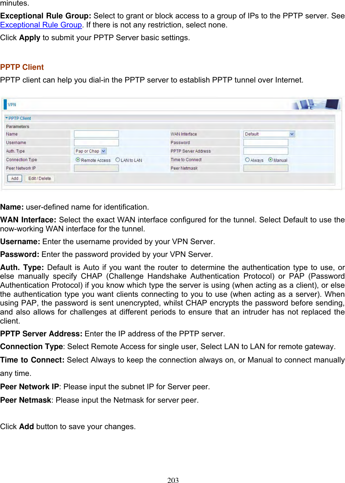203minutes.Exceptional Rule Group: Select to grant or block access to a group of IPs to the PPTP server. See Exceptional Rule Group. If there is not any restriction, select none. Click Apply to submit your PPTP Server basic settings. PPTP Client PPTP client can help you dial-in the PPTP server to establish PPTP tunnel over Internet. Name: user-defined name for identification. WAN Interface: Select the exact WAN interface configured for the tunnel. Select Default to use the now-working WAN interface for the tunnel.Username: Enter the username provided by your VPN Server. Password: Enter the password provided by your VPN Server.Auth. Type: Default is Auto if you want the router to determine the authentication type to use, or else manually specify CHAP (Challenge Handshake Authentication Protocol) or PAP (Password Authentication Protocol) if you know which type the server is using (when acting as a client), or else the authentication type you want clients connecting to you to use (when acting as a server). When using PAP, the password is sent unencrypted, whilst CHAP encrypts the password before sending, and also allows for challenges at different periods to ensure that an intruder has not replaced the client.PPTP Server Address: Enter the IP address of the PPTP server. Connection Type: Select Remote Access for single user, Select LAN to LAN for remote gateway. Time to Connect: Select Always to keep the connection always on, or Manual to connect manually any time. Peer Network IP: Please input the subnet IP for Server peer. Peer Netmask: Please input the Netmask for server peer. Click Add button to save your changes. 