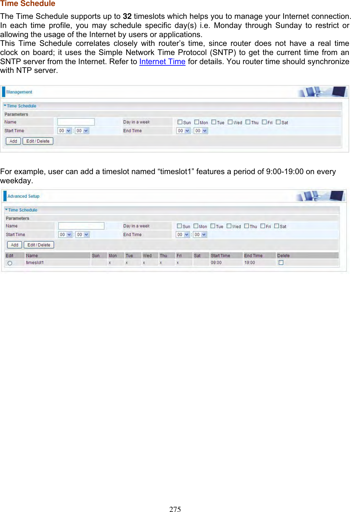 275Time Schedule The Time Schedule supports up to 32 timeslots which helps you to manage your Internet connection. In each time profile, you may schedule specific day(s) i.e. Monday through Sunday to restrict or allowing the usage of the Internet by users or applications. This Time Schedule correlates closely with router’s time, since router does not have a real time clock on board; it uses the Simple Network Time Protocol (SNTP) to get the current time from an SNTP server from the Internet. Refer to Internet Time for details. You router time should synchronize with NTP server. For example, user can add a timeslot named “timeslot1” features a period of 9:00-19:00 on every weekday.