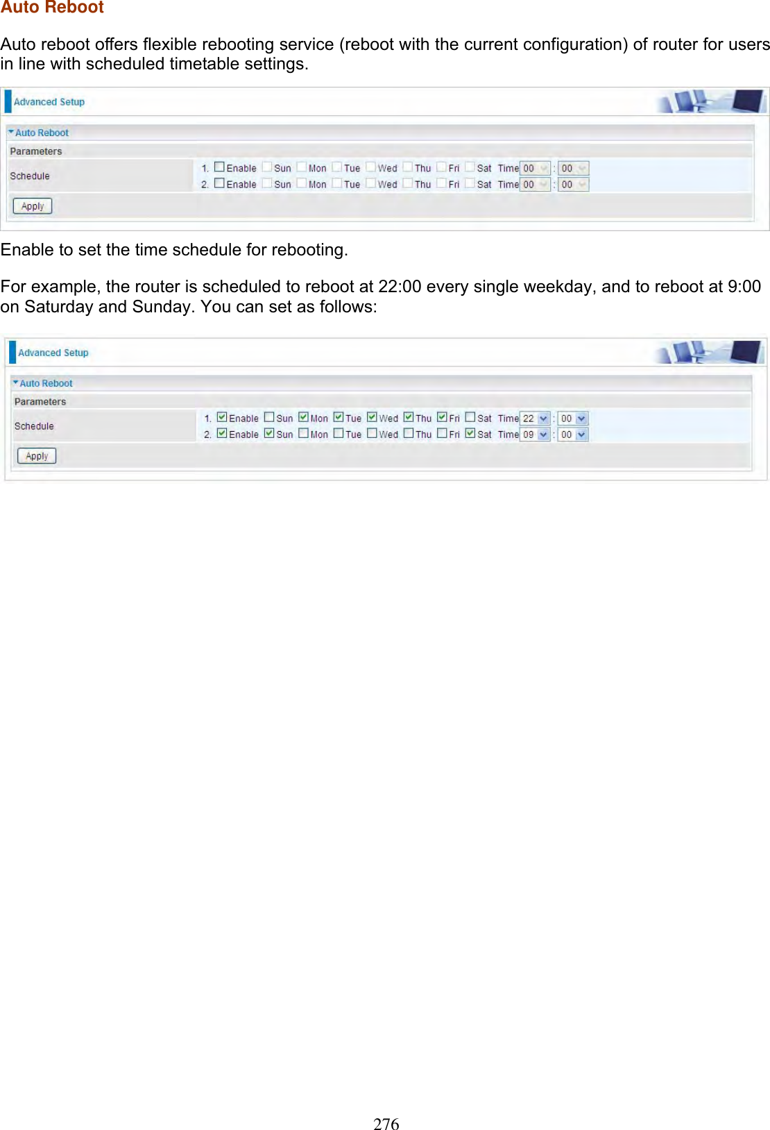 276Auto Reboot Auto reboot offers flexible rebooting service (reboot with the current configuration) of router for users in line with scheduled timetable settings.  Enable to set the time schedule for rebooting. For example, the router is scheduled to reboot at 22:00 every single weekday, and to reboot at 9:00 on Saturday and Sunday. You can set as follows: 