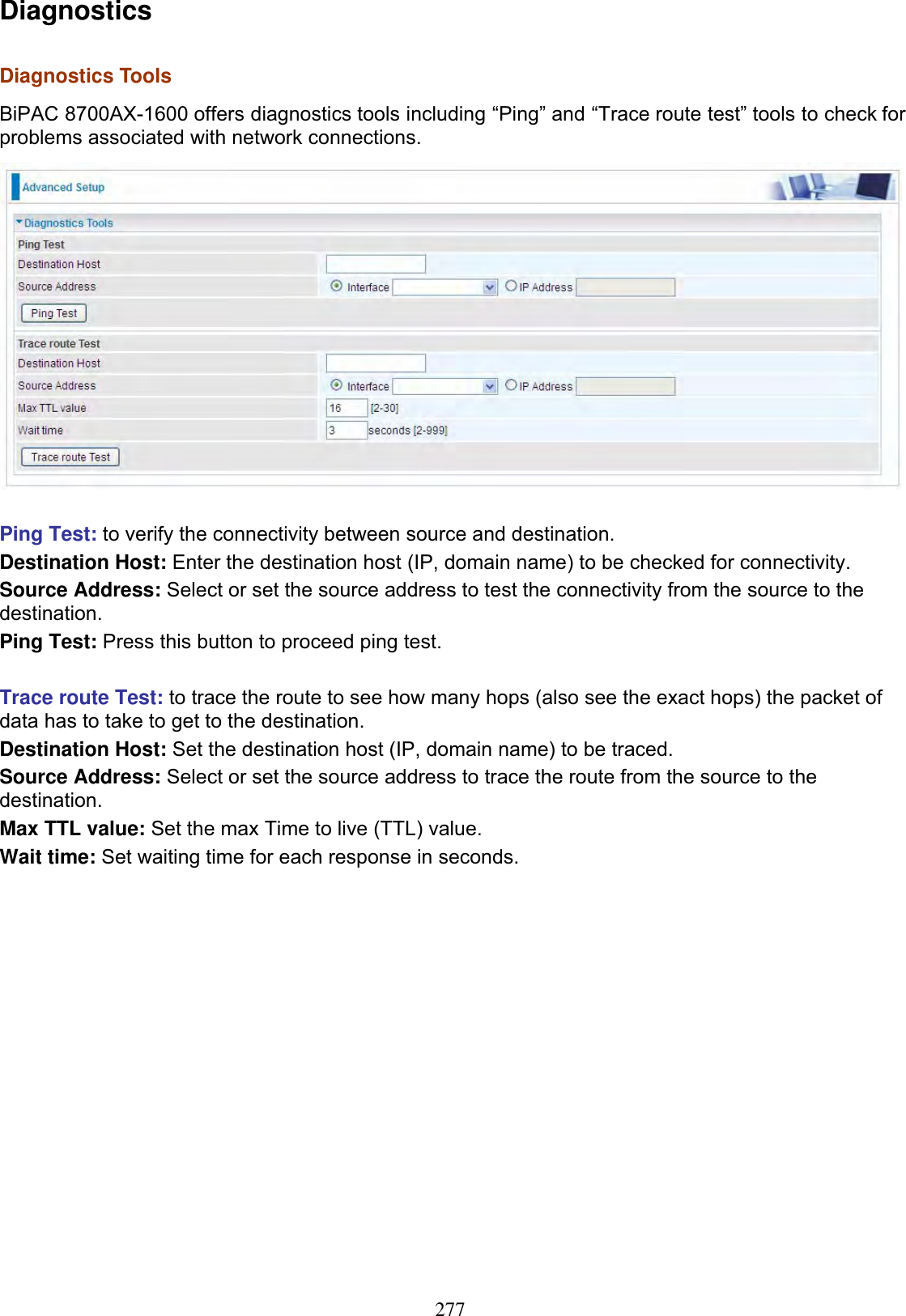 277DiagnosticsDiagnostics ToolsBiPAC 8700AX-1600 offers diagnostics tools including “Ping” and “Trace route test” tools to check for problems associated with network connections.Ping Test: to verify the connectivity between source and destination. Destination Host: Enter the destination host (IP, domain name) to be checked for connectivity. Source Address: Select or set the source address to test the connectivity from the source to the destination. Ping Test: Press this button to proceed ping test. Trace route Test: to trace the route to see how many hops (also see the exact hops) the packet of data has to take to get to the destination. Destination Host: Set the destination host (IP, domain name) to be traced. Source Address: Select or set the source address to trace the route from the source to the destination. Max TTL value: Set the max Time to live (TTL) value. Wait time: Set waiting time for each response in seconds. 