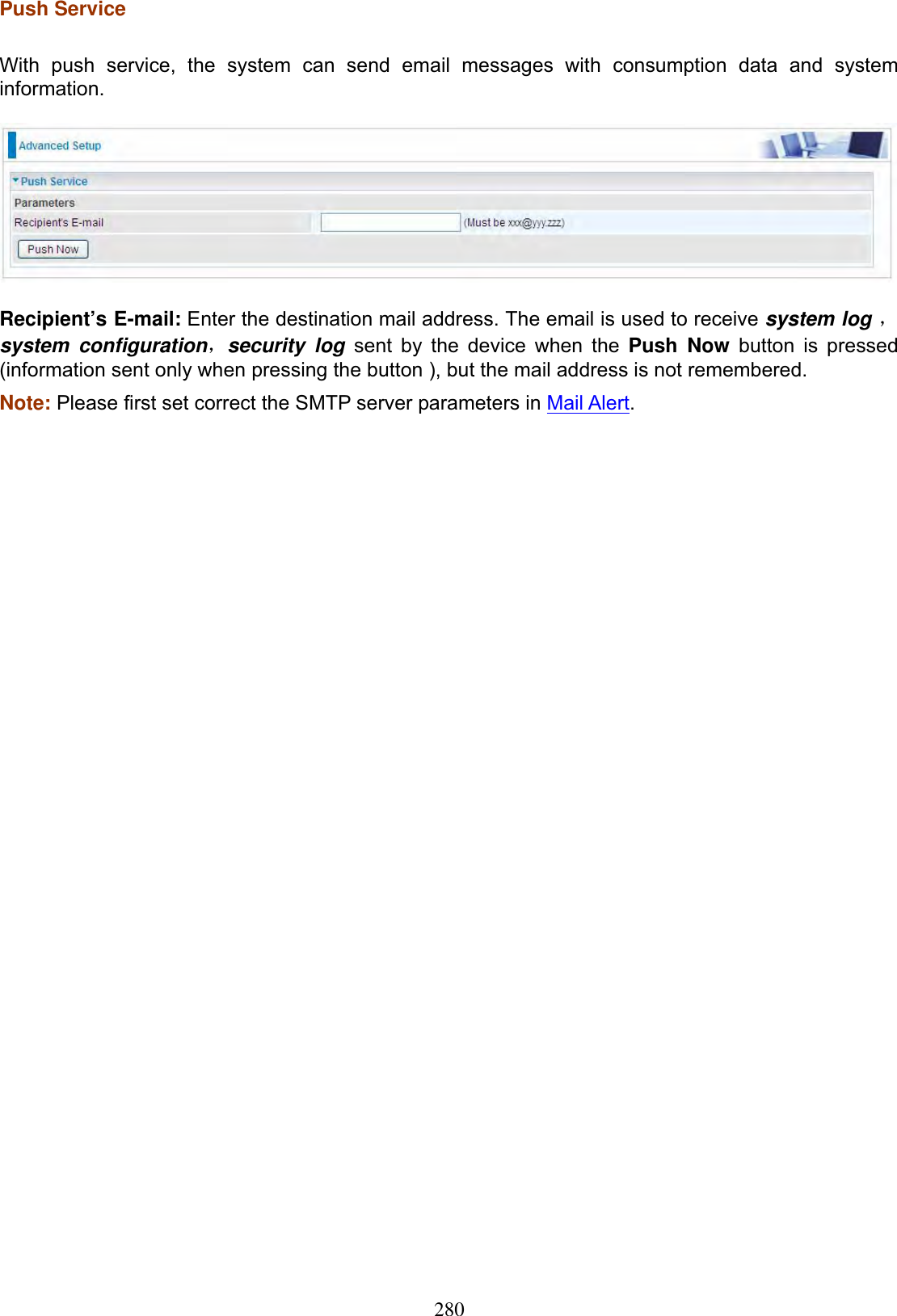 280Push Service With push service, the system can send email messages with consumption data and system information.Recipient’s E-mail: Enter the destination mail address. The email is used to receive system log ˈsystem configurationˈsecurity log sent by the device when the Push Now button is pressed (information sent only when pressing the button ), but the mail address is not remembered. Note: Please first set correct the SMTP server parameters in Mail Alert.