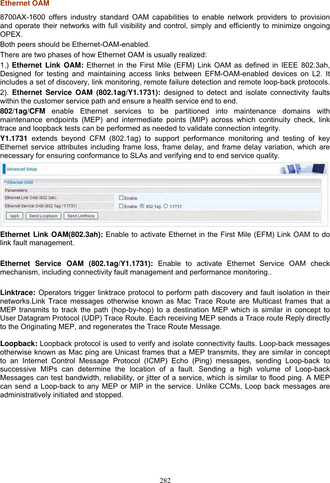 282Ethernet OAM8700AX-1600 offers industry standard OAM capabilities to enable network providers to provisionand operate their networks with full visibility and control, simply and efficiently to minimize ongoingOPEX.Both peers should be Ethernet-OAM-enabled.There are two phases of how Ethernet OAM is usually realized:1.) Ethernet Link OAM: Ethernet in the First Mile (EFM) Link OAM as defined in IEEE 802.3ah,Designed for testing and maintaining access links between EFM-OAM-enabled devices on L2. Itincludes a set of discovery, link monitoring, remote failure detection and remote loop-back protocols.2). Ethernet Service OAM (802.1ag/Y1.1731): designed to detect and isolate connectivity faultswithin the customer service path and ensure a health service end to end.802/1ag/CFM enable Ethernet services to be partitioned into maintenance domains withmaintenance endpoints (MEP) and intermediate points (MIP) across which continuity check, linktrace and loopback tests can be performed as needed to validate connection integrity.Y1.1731 extends beyond CFM (802.1ag) to support performance monitoring and testing of keyEthernet service attributes including frame loss, frame delay, and frame delay variation, which arenecessary for ensuring conformance to SLAs and verifying end to end service quality.Ethernet Link OAM(802.3ah): Enable to activate Ethernet in the First Mile (EFM) Link OAM to do link fault management.  Ethernet Service OAM (802.1ag/Y1.1731): Enable to activate Ethernet Service OAM check mechanism, including connectivity fault management and performance monitoring.. Linktrace: Operators trigger linktrace protocol to perform path discovery and fault isolation in their networks.Link Trace messages otherwise known as Mac Trace Route are Multicast frames that a MEP transmits to track the path (hop-by-hop) to a destination MEP which is similar in concept to User Datagram Protocol (UDP) Trace Route. Each receiving MEP sends a Trace route Reply directly to the Originating MEP, and regenerates the Trace Route Message.Loopback: Loopback protocol is used to verify and isolate connectivity faults. Loop-back messages otherwise known as Mac ping are Unicast frames that a MEP transmits, they are similar in concept to an Internet Control Message Protocol (ICMP) Echo (Ping) messages, sending Loop-back to successive MIPs can determine the location of a fault. Sending a high volume of Loop-back Messages can test bandwidth, reliability, or jitter of a service, which is similar to flood ping. A MEP can send a Loop-back to any MEP or MIP in the service. Unlike CCMs, Loop back messages are administratively initiated and stopped. 