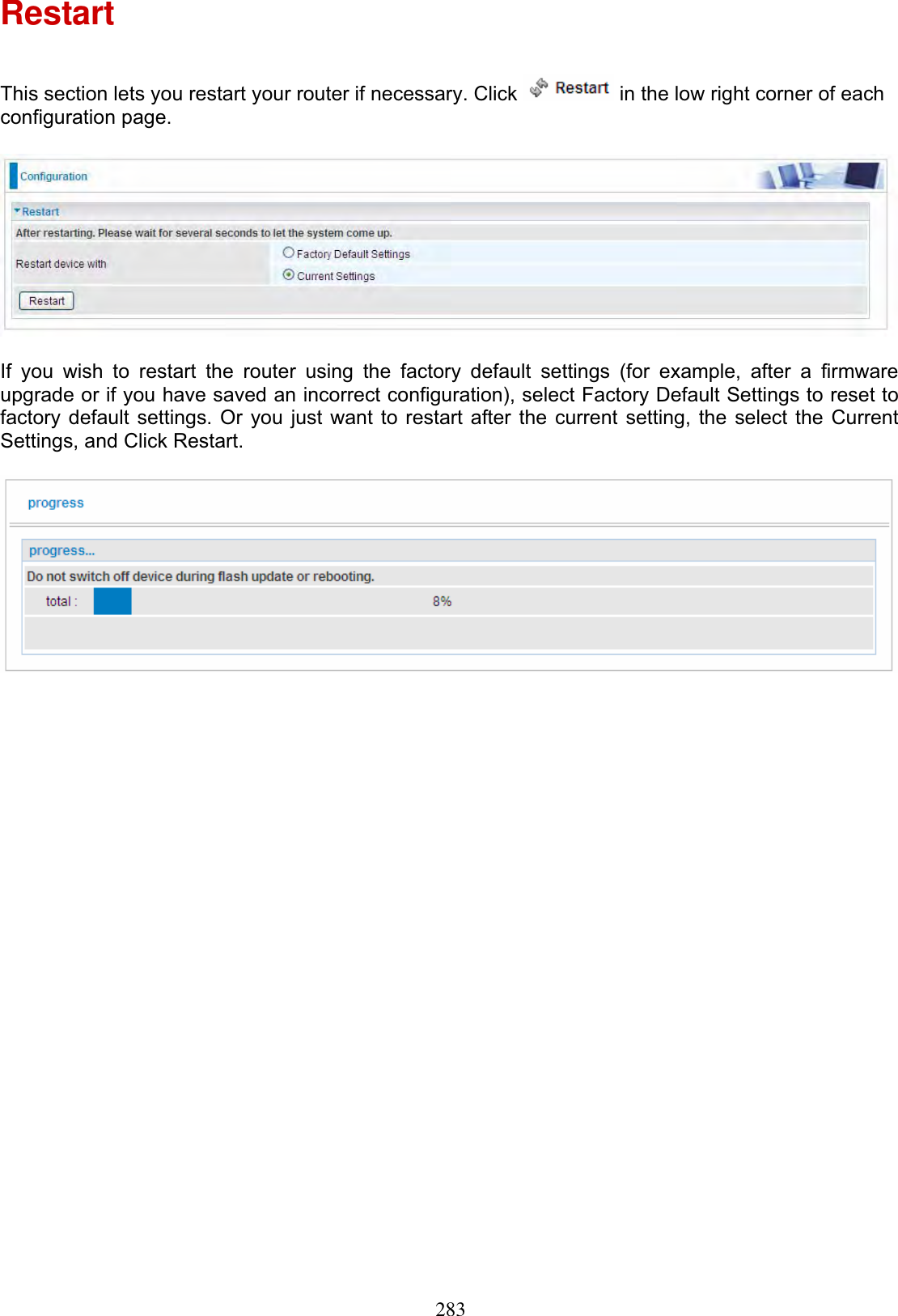 283Restart This section lets you restart your router if necessary. Click   in the low right corner of each configuration page. If you wish to restart the router using the factory default settings (for example, after a firmware upgrade or if you have saved an incorrect configuration), select Factory Default Settings to reset to factory default settings. Or you just want to restart after the current setting, the select the Current Settings, and Click Restart.  