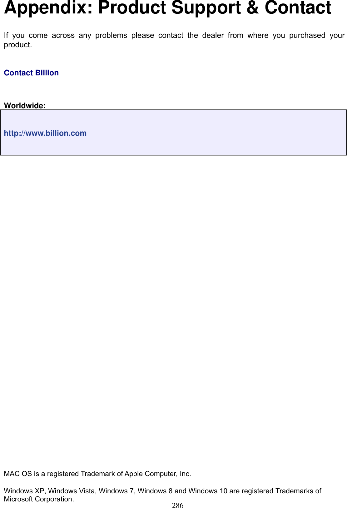 286Appendix: Product Support &amp; Contact If you come across any problems please contact the dealer from where you purchased your product.Contact BillionWorldwide:http://www.billion.comMAC OS is a registered Trademark of Apple Computer, Inc. Windows XP, Windows Vista, Windows 7, Windows 8 and Windows 10 are registered Trademarks of Microsoft Corporation.