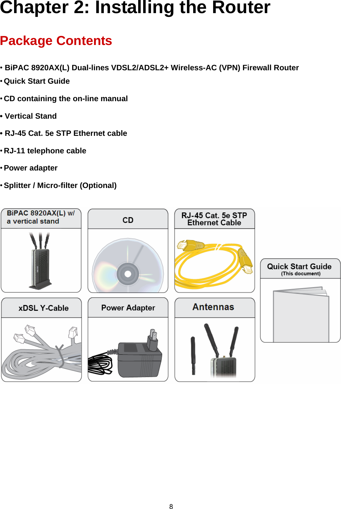  8 Chapter 2: Installing the Router  Package Contents  • BiPAC 8920AX(L) Dual-lines VDSL2/ADSL2+ Wireless-AC (VPN) Firewall Router • Quick Start Guide • CD containing the on-line manual • Vertical Stand • RJ-45 Cat. 5e STP Ethernet cable • RJ-11 telephone cable • Power adapter • Splitter / Micro-filter (Optional)         