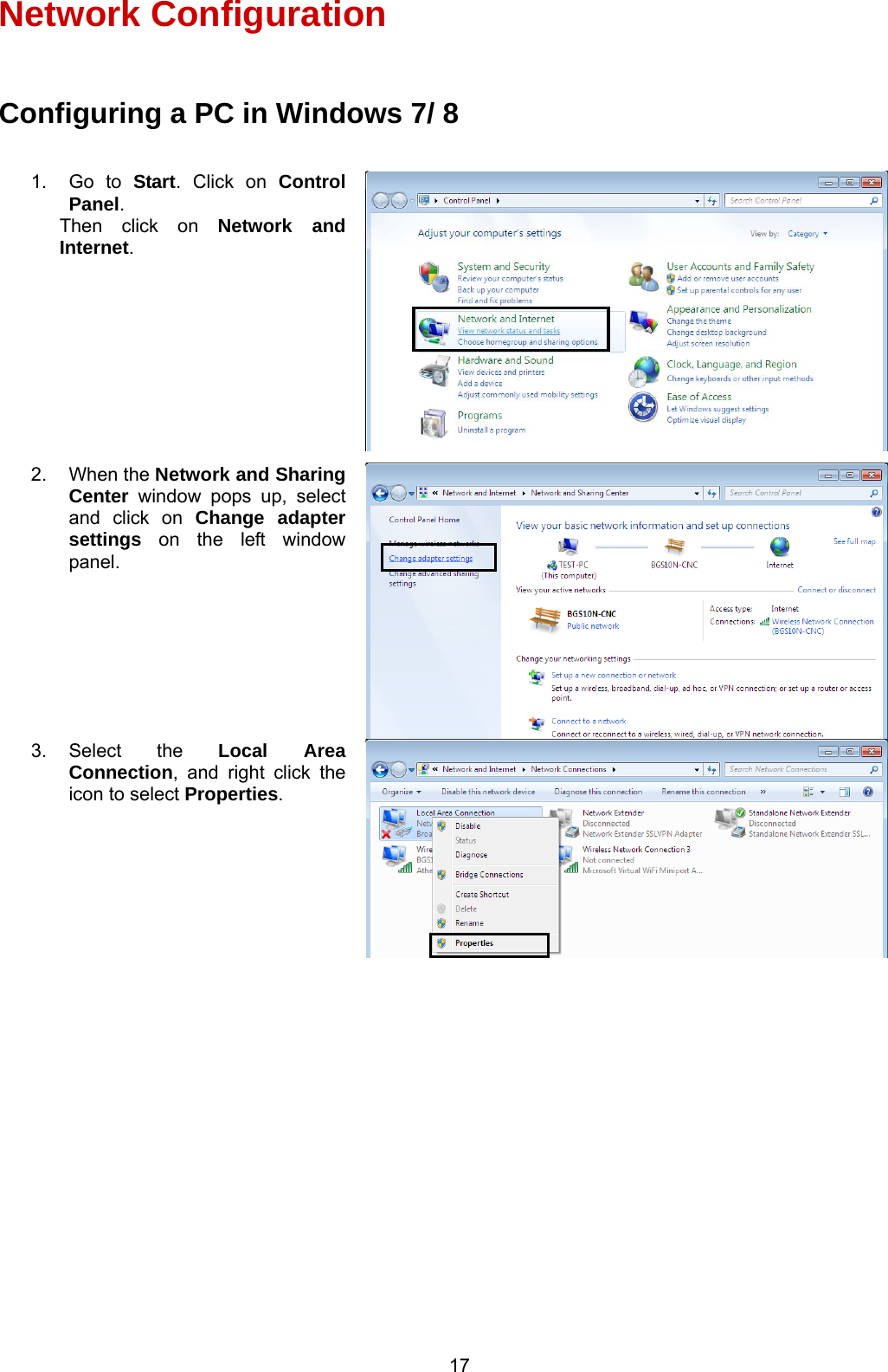  17   Network Configuration  Configuring a PC in Windows 7/ 8                   1. Go to Start. Click on Control Panel. Then click on Network and Internet. 2. When the Network and Sharing Center window pops up, select and click on Change adapter settings on the left window panel. 3. Select  the  Local Area Connection, and right click the icon to select Properties. 