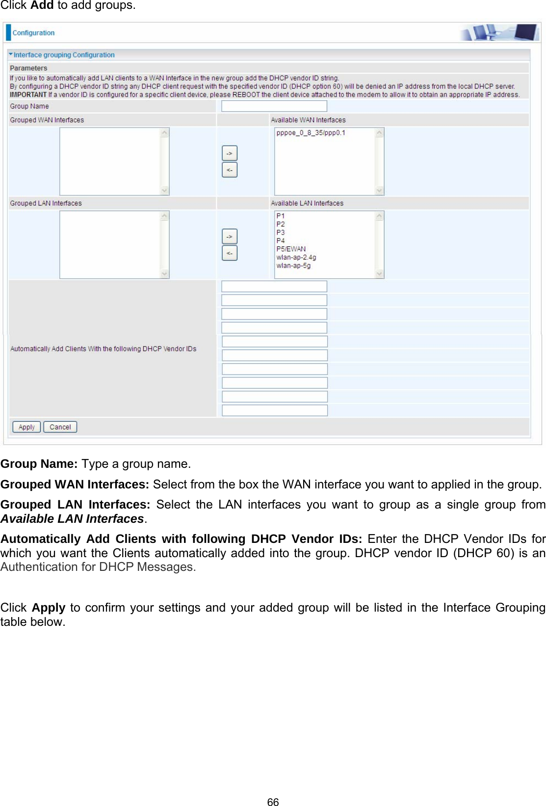  66 Click Add to add groups.   Group Name: Type a group name. Grouped WAN Interfaces: Select from the box the WAN interface you want to applied in the group. Grouped LAN Interfaces: Select the LAN interfaces you want to group as a single group from Available LAN Interfaces.  Automatically Add Clients with following DHCP Vendor IDs: Enter the DHCP Vendor IDs for which you want the Clients automatically added into the group. DHCP vendor ID (DHCP 60) is an Authentication for DHCP Messages.  Click Apply to confirm your settings and your added group will be listed in the Interface Grouping table below. 