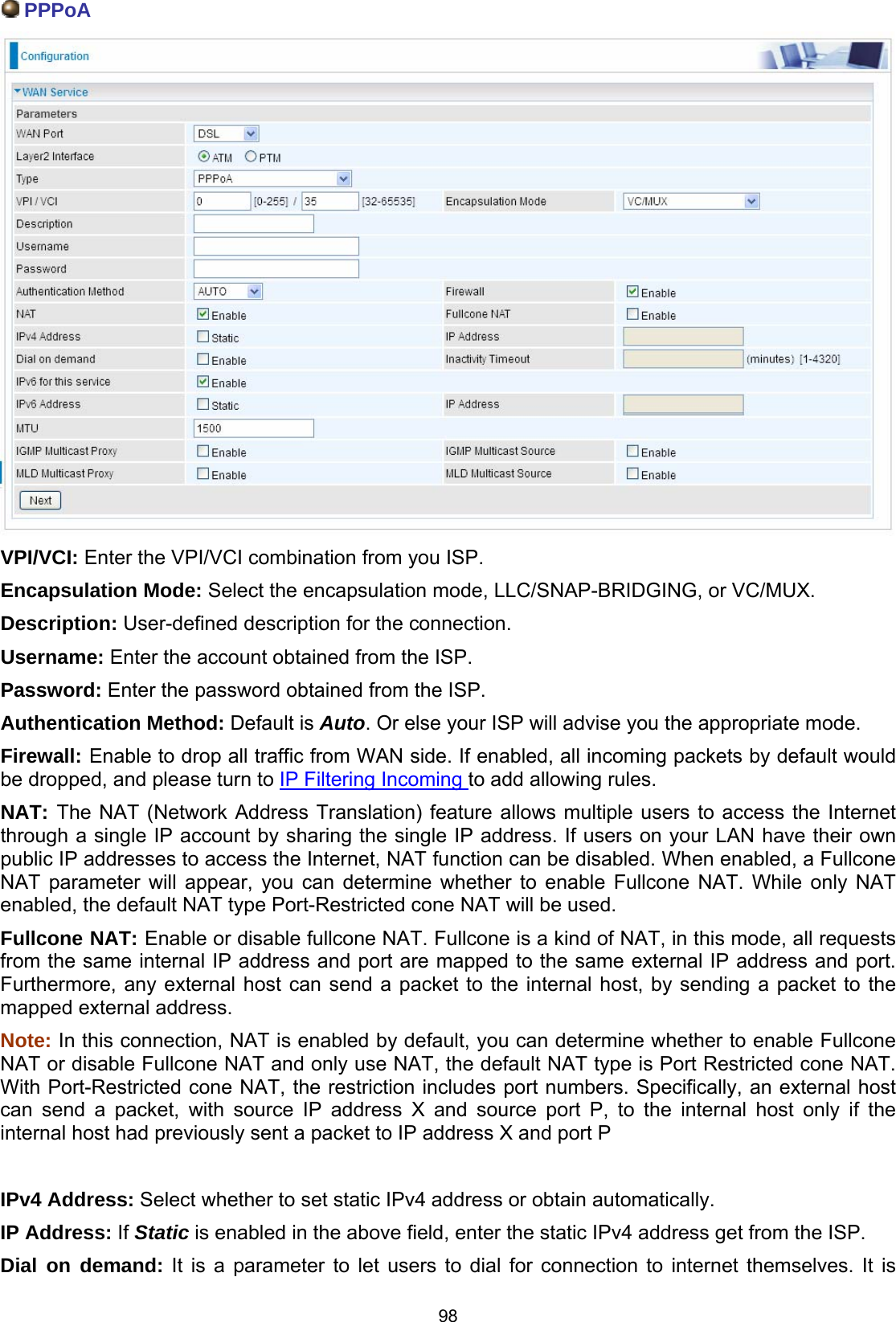  98  PPPoA  VPI/VCI: Enter the VPI/VCI combination from you ISP.  Encapsulation Mode: Select the encapsulation mode, LLC/SNAP-BRIDGING, or VC/MUX. Description: User-defined description for the connection. Username: Enter the account obtained from the ISP.  Password: Enter the password obtained from the ISP. Authentication Method: Default is Auto. Or else your ISP will advise you the appropriate mode. Firewall: Enable to drop all traffic from WAN side. If enabled, all incoming packets by default would be dropped, and please turn to IP Filtering Incoming to add allowing rules. NAT: The NAT (Network Address Translation) feature allows multiple users to access the Internet through a single IP account by sharing the single IP address. If users on your LAN have their own public IP addresses to access the Internet, NAT function can be disabled. When enabled, a Fullcone NAT parameter will appear, you can determine whether to enable Fullcone NAT. While only NAT enabled, the default NAT type Port-Restricted cone NAT will be used.  Fullcone NAT: Enable or disable fullcone NAT. Fullcone is a kind of NAT, in this mode, all requests from the same internal IP address and port are mapped to the same external IP address and port. Furthermore, any external host can send a packet to the internal host, by sending a packet to the mapped external address. Note: In this connection, NAT is enabled by default, you can determine whether to enable Fullcone NAT or disable Fullcone NAT and only use NAT, the default NAT type is Port Restricted cone NAT. With Port-Restricted cone NAT, the restriction includes port numbers. Specifically, an external host can send a packet, with source IP address X and source port P, to the internal host only if the internal host had previously sent a packet to IP address X and port P  IPv4 Address: Select whether to set static IPv4 address or obtain automatically. IP Address: If Static is enabled in the above field, enter the static IPv4 address get from the ISP. Dial on demand: It is a parameter to let users to dial for connection to internet themselves. It is 
