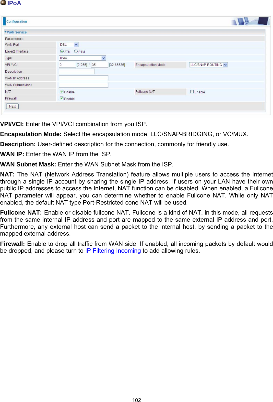  102  IPoA   VPI/VCI: Enter the VPI/VCI combination from you ISP.  Encapsulation Mode: Select the encapsulation mode, LLC/SNAP-BRIDGING, or VC/MUX. Description: User-defined description for the connection, commonly for friendly use. WAN IP: Enter the WAN IP from the ISP. WAN Subnet Mask: Enter the WAN Subnet Mask from the ISP. NAT: The NAT (Network Address Translation) feature allows multiple users to access the Internet through a single IP account by sharing the single IP address. If users on your LAN have their own public IP addresses to access the Internet, NAT function can be disabled. When enabled, a Fullcone NAT parameter will appear, you can determine whether to enable Fullcone NAT. While only NAT enabled, the default NAT type Port-Restricted cone NAT will be used.  Fullcone NAT: Enable or disable fullcone NAT. Fullcone is a kind of NAT, in this mode, all requests from the same internal IP address and port are mapped to the same external IP address and port. Furthermore, any external host can send a packet to the internal host, by sending a packet to the mapped external address. Firewall: Enable to drop all traffic from WAN side. If enabled, all incoming packets by default would be dropped, and please turn to IP Filtering Incoming to add allowing rules.                