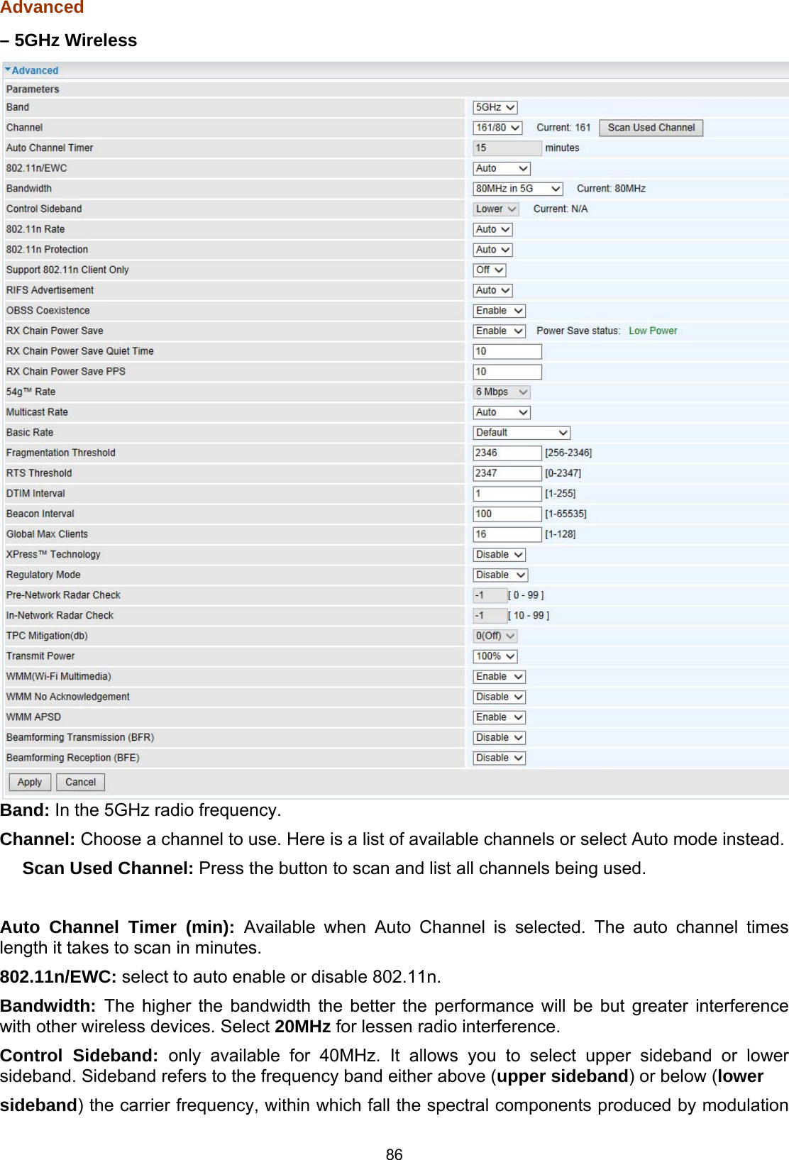  86 Advanced – 5GHz Wireless  Band: In the 5GHz radio frequency.  Channel: Choose a channel to use. Here is a list of available channels or select Auto mode instead.   　Scan Used Channel: Press the button to scan and list all channels being used.   Auto Channel Timer (min): Available when Auto Channel is selected. The auto channel times length it takes to scan in minutes.  802.11n/EWC: select to auto enable or disable 802.11n.  Bandwidth: The higher the bandwidth the better the performance will be but greater interference with other wireless devices. Select 20MHz for lessen radio interference.  Control Sideband: only available for 40MHz. It allows you to select upper sideband or lower sideband. Sideband refers to the frequency band either above (upper sideband) or below (lower  sideband) the carrier frequency, within which fall the spectral components produced by modulation 