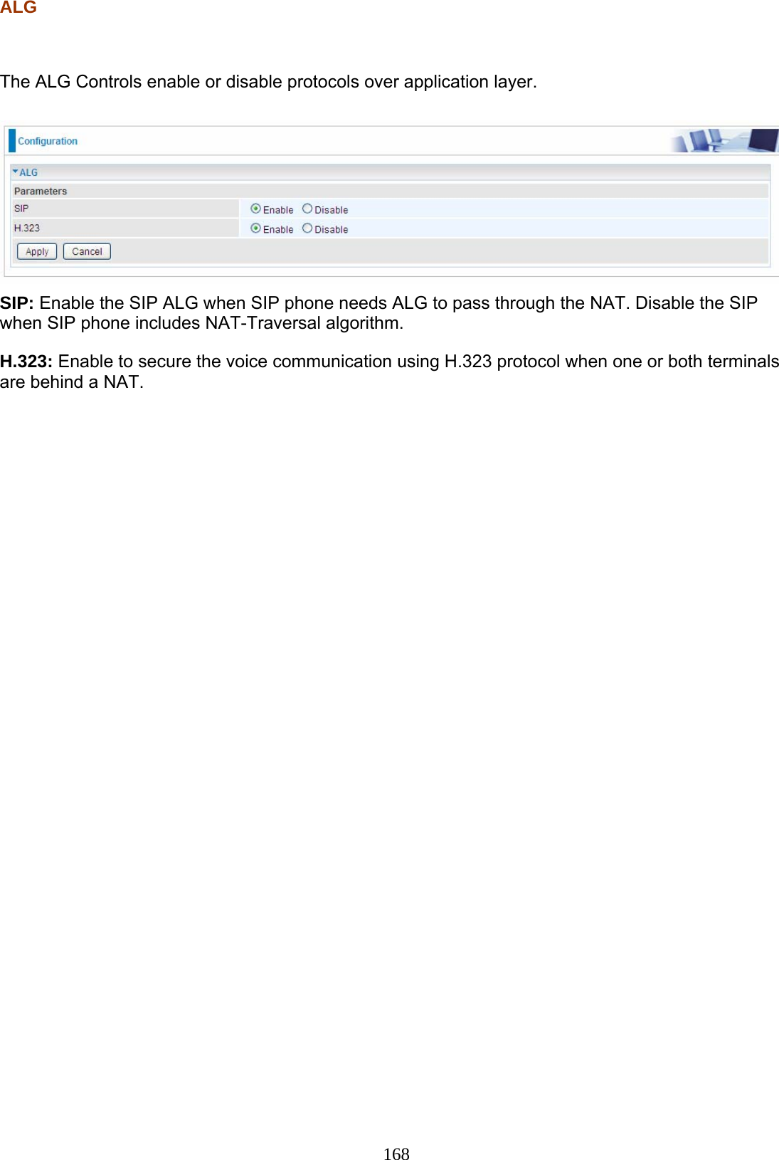 168 ALG   The ALG Controls enable or disable protocols over application layer.   SIP: Enable the SIP ALG when SIP phone needs ALG to pass through the NAT. Disable the SIP when SIP phone includes NAT-Traversal algorithm. H.323: Enable to secure the voice communication using H.323 protocol when one or both terminals are behind a NAT.     