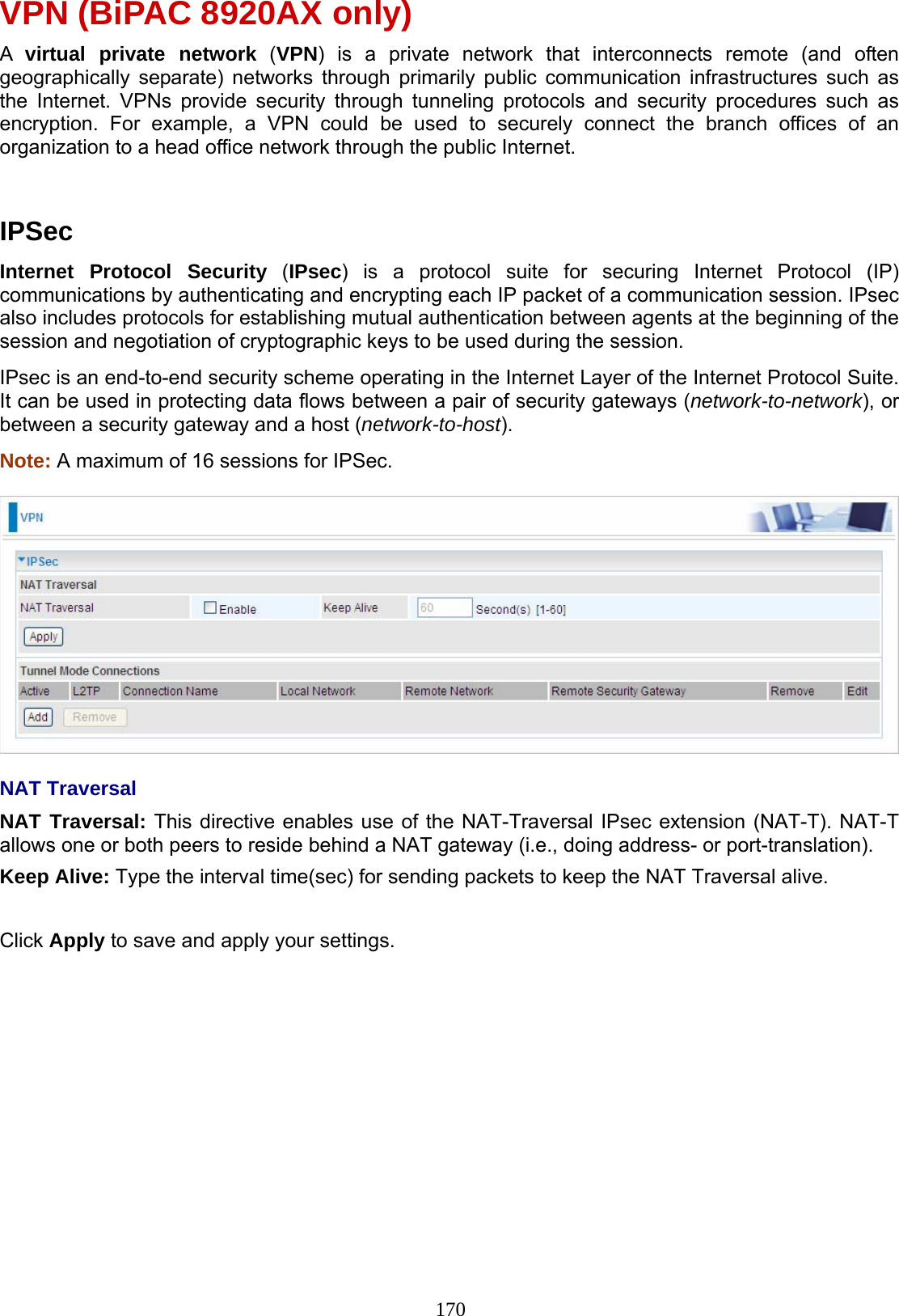 170 VPN (BiPAC 8920AX only) A  virtual private network (VPN) is a private network that interconnects remote (and often geographically separate) networks through primarily public communication infrastructures such as the Internet. VPNs provide security through tunneling protocols and security procedures such as encryption. For example, a VPN could be used to securely connect the branch offices of an organization to a head office network through the public Internet.    IPSec Internet Protocol Security (IPsec) is a protocol suite for securing Internet Protocol (IP) communications by authenticating and encrypting each IP packet of a communication session. IPsec also includes protocols for establishing mutual authentication between agents at the beginning of the session and negotiation of cryptographic keys to be used during the session. IPsec is an end-to-end security scheme operating in the Internet Layer of the Internet Protocol Suite. It can be used in protecting data flows between a pair of security gateways (network-to-network), or between a security gateway and a host (network-to-host). Note: A maximum of 16 sessions for IPSec.    NAT Traversal NAT Traversal: This directive enables use of the NAT-Traversal IPsec extension (NAT-T). NAT-T allows one or both peers to reside behind a NAT gateway (i.e., doing address- or port-translation).  Keep Alive: Type the interval time(sec) for sending packets to keep the NAT Traversal alive.  Click Apply to save and apply your settings. 