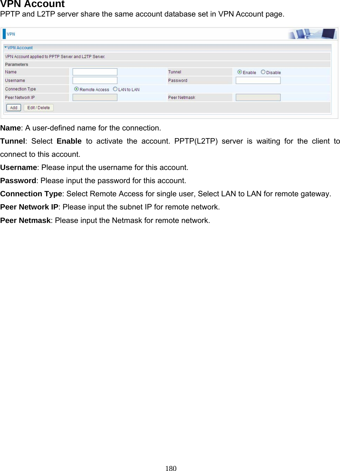 180 VPN Account PPTP and L2TP server share the same account database set in VPN Account page.   Name: A user-defined name for the connection. Tunnel: Select Enable  to activate the account. PPTP(L2TP) server is waiting for the client to connect to this account.  Username: Please input the username for this account. Password: Please input the password for this account. Connection Type: Select Remote Access for single user, Select LAN to LAN for remote gateway. Peer Network IP: Please input the subnet IP for remote network. Peer Netmask: Please input the Netmask for remote network. 