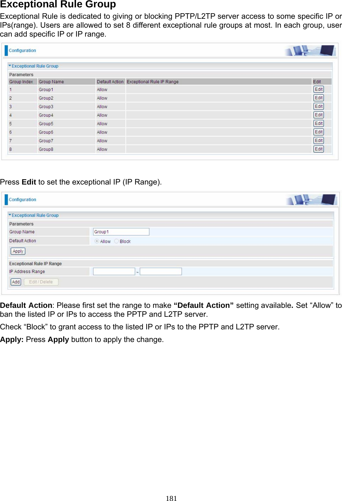 181 Exceptional Rule Group Exceptional Rule is dedicated to giving or blocking PPTP/L2TP server access to some specific IP or IPs(range). Users are allowed to set 8 different exceptional rule groups at most. In each group, user can add specific IP or IP range.   Press Edit to set the exceptional IP (IP Range).  Default Action: Please first set the range to make “Default Action” setting available. Set “Allow” to ban the listed IP or IPs to access the PPTP and L2TP server. Check “Block” to grant access to the listed IP or IPs to the PPTP and L2TP server. Apply: Press Apply button to apply the change.  