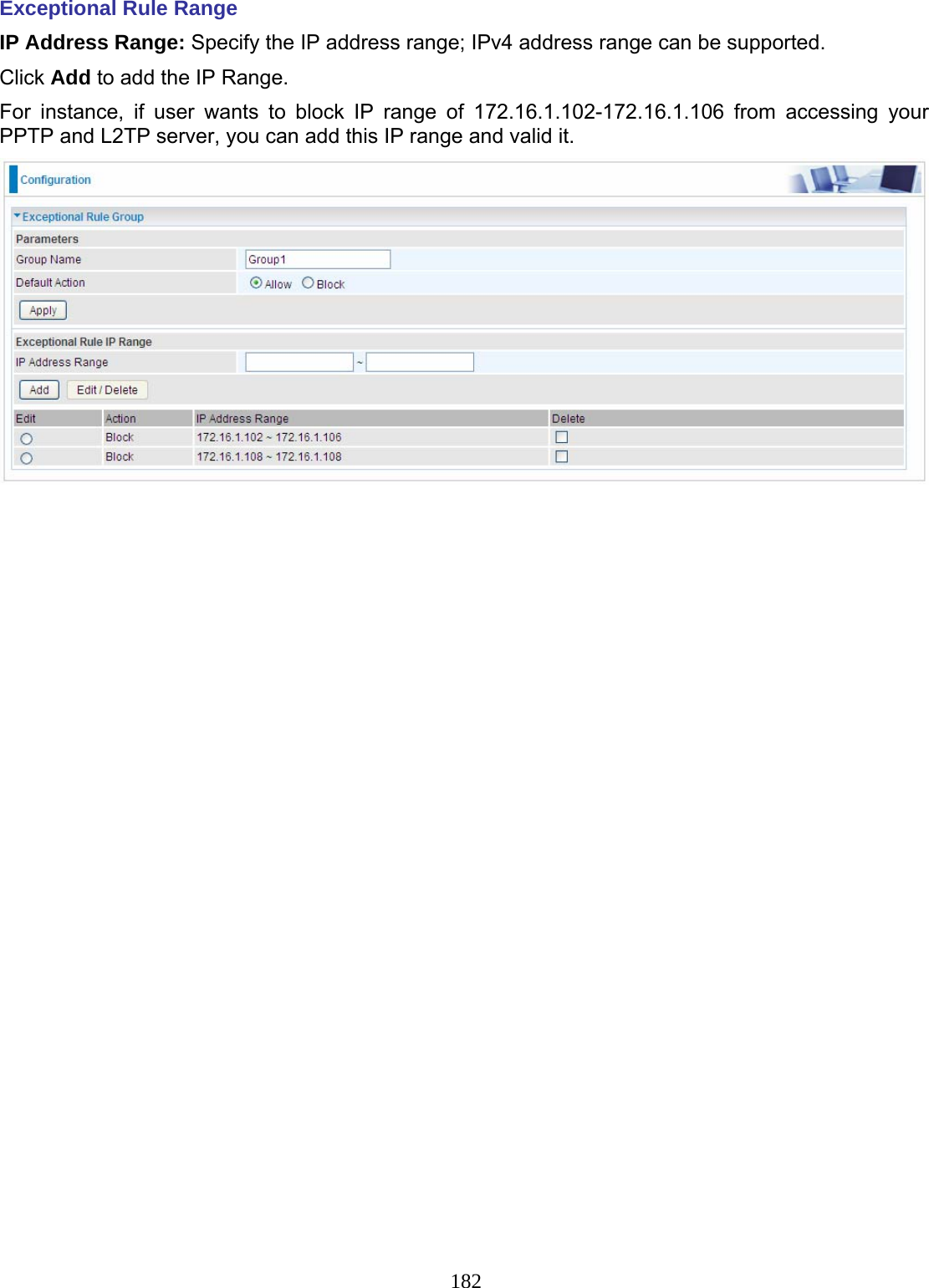 182 Exceptional Rule Range IP Address Range: Specify the IP address range; IPv4 address range can be supported.  Click Add to add the IP Range. For instance, if user wants to block IP range of 172.16.1.102-172.16.1.106 from accessing your PPTP and L2TP server, you can add this IP range and valid it.    