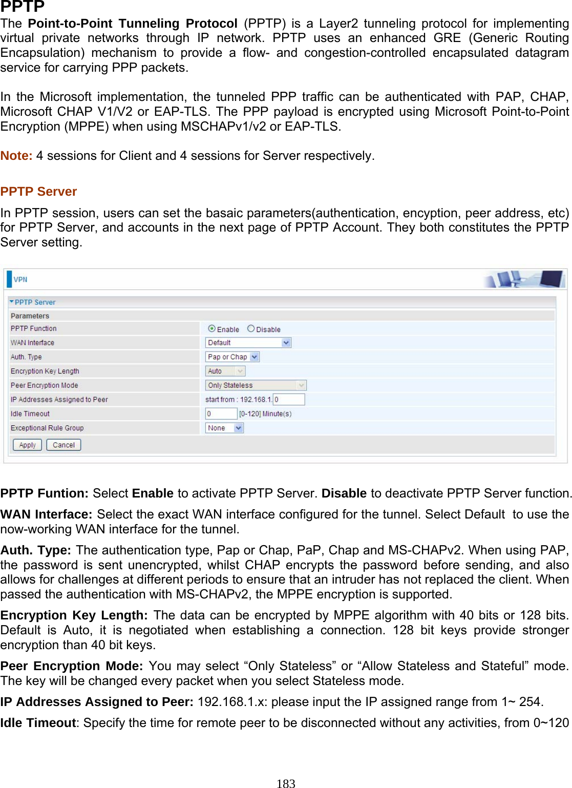 183 PPTP The  Point-to-Point Tunneling Protocol (PPTP) is a Layer2 tunneling protocol for implementing virtual private networks through IP network. PPTP uses an enhanced GRE (Generic Routing Encapsulation) mechanism to provide a flow- and congestion-controlled encapsulated datagram service for carrying PPP packets.   In the Microsoft implementation, the tunneled PPP traffic can be authenticated with PAP,  CHAP, Microsoft CHAP V1/V2 or EAP-TLS. The PPP payload is encrypted using Microsoft Point-to-Point Encryption (MPPE) when using MSCHAPv1/v2 or EAP-TLS.  Note: 4 sessions for Client and 4 sessions for Server respectively.  PPTP Server  In PPTP session, users can set the basaic parameters(authentication, encyption, peer address, etc) for PPTP Server, and accounts in the next page of PPTP Account. They both constitutes the PPTP Server setting.    PPTP Funtion: Select Enable to activate PPTP Server. Disable to deactivate PPTP Server function. WAN Interface: Select the exact WAN interface configured for the tunnel. Select Default  to use the now-working WAN interface for the tunnel. Auth. Type: The authentication type, Pap or Chap, PaP, Chap and MS-CHAPv2. When using PAP, the password is sent unencrypted, whilst CHAP encrypts the password before sending, and also allows for challenges at different periods to ensure that an intruder has not replaced the client. When passed the authentication with MS-CHAPv2, the MPPE encryption is supported. Encryption Key Length: The data can be encrypted by MPPE algorithm with 40 bits or 128 bits. Default is Auto, it is negotiated when establishing a connection. 128 bit keys provide stronger encryption than 40 bit keys. Peer Encryption Mode: You may select “Only Stateless” or “Allow Stateless and Stateful” mode. The key will be changed every packet when you select Stateless mode.  IP Addresses Assigned to Peer: 192.168.1.x: please input the IP assigned range from 1~ 254.  Idle Timeout: Specify the time for remote peer to be disconnected without any activities, from 0~120 