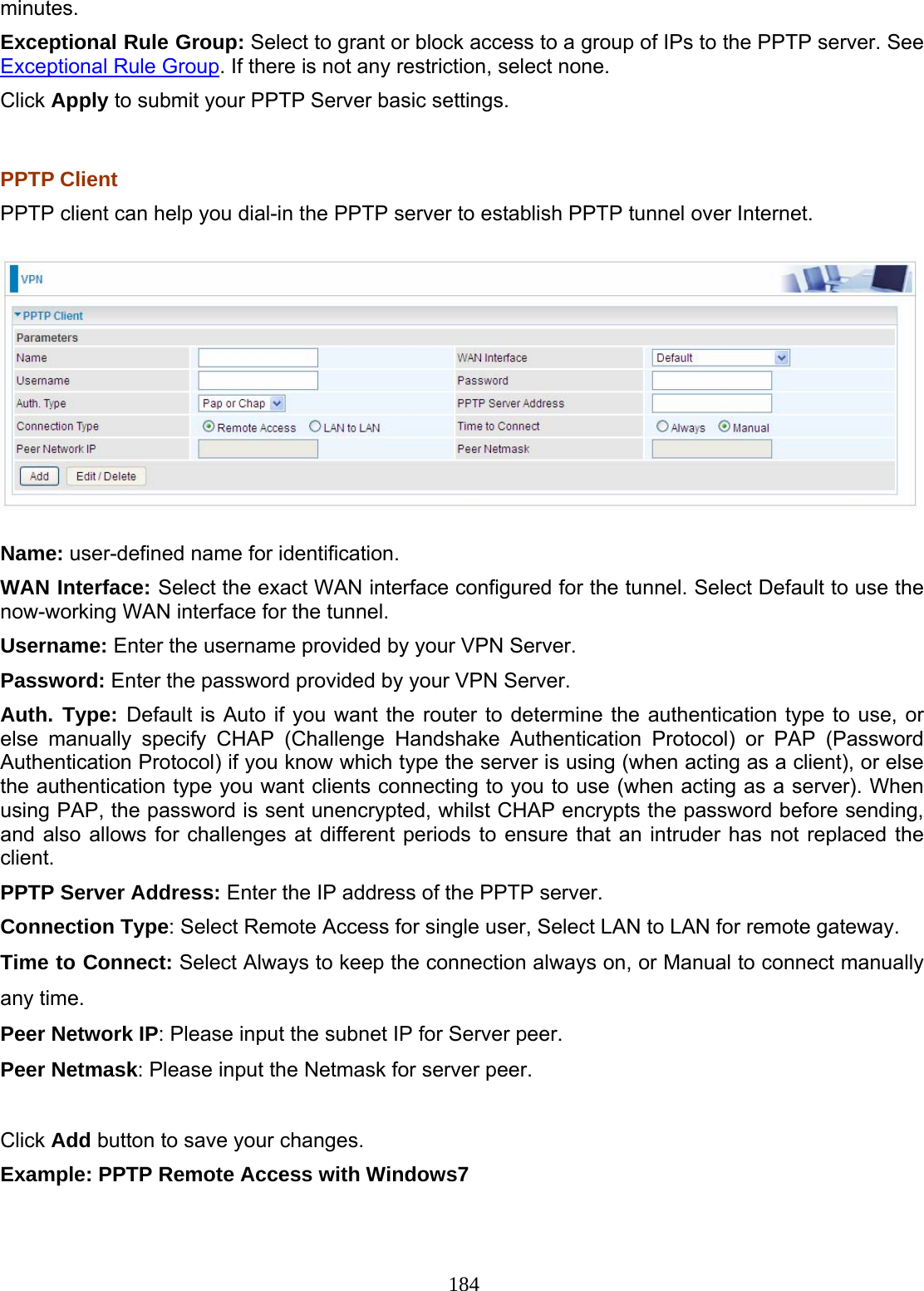 184 minutes. Exceptional Rule Group: Select to grant or block access to a group of IPs to the PPTP server. See Exceptional Rule Group. If there is not any restriction, select none. Click Apply to submit your PPTP Server basic settings.  PPTP Client PPTP client can help you dial-in the PPTP server to establish PPTP tunnel over Internet.  Name: user-defined name for identification. WAN Interface: Select the exact WAN interface configured for the tunnel. Select Default to use the now-working WAN interface for the tunnel. Username: Enter the username provided by your VPN Server. Password: Enter the password provided by your VPN Server.  Auth. Type: Default is Auto if you want the router to determine the authentication type to use, or else manually specify CHAP (Challenge Handshake Authentication Protocol) or PAP (Password Authentication Protocol) if you know which type the server is using (when acting as a client), or else the authentication type you want clients connecting to you to use (when acting as a server). When using PAP, the password is sent unencrypted, whilst CHAP encrypts the password before sending, and also allows for challenges at different periods to ensure that an intruder has not replaced the client. PPTP Server Address: Enter the IP address of the PPTP server. Connection Type: Select Remote Access for single user, Select LAN to LAN for remote gateway. Time to Connect: Select Always to keep the connection always on, or Manual to connect manually any time. Peer Network IP: Please input the subnet IP for Server peer. Peer Netmask: Please input the Netmask for server peer.  Click Add button to save your changes. Example: PPTP Remote Access with Windows7  