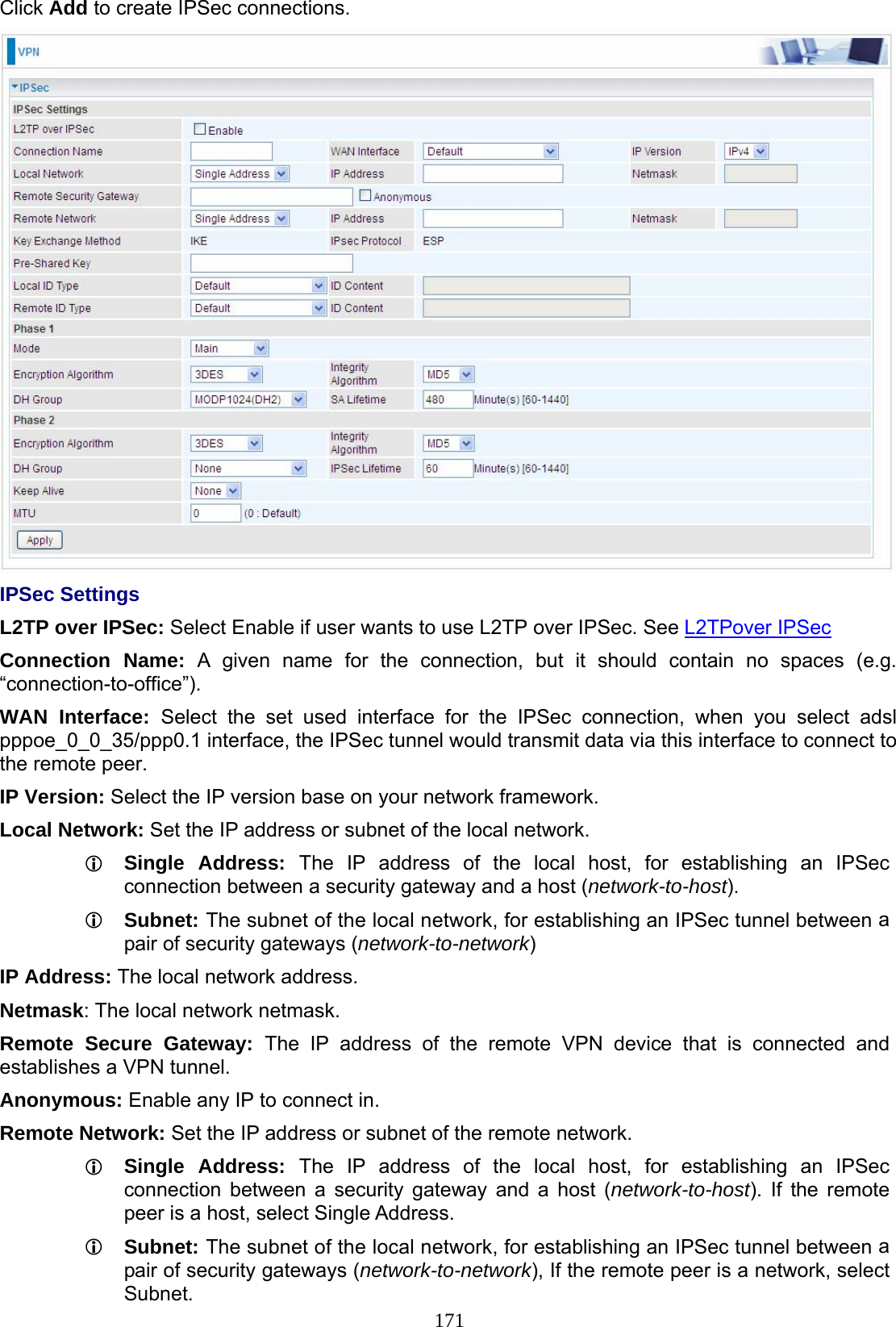 171 Click Add to create IPSec connections.  IPSec Settings L2TP over IPSec: Select Enable if user wants to use L2TP over IPSec. See L2TPover IPSec Connection Name: A given name for the connection, but it should contain no spaces (e.g. “connection-to-office”). WAN Interface: Select the set used interface for the IPSec connection, when you select adsl pppoe_0_0_35/ppp0.1 interface, the IPSec tunnel would transmit data via this interface to connect to the remote peer.  IP Version: Select the IP version base on your network framework. Local Network: Set the IP address or subnet of the local network.  Single Address: The IP address of the local host, for establishing an IPSec connection between a security gateway and a host (network-to-host).  Subnet: The subnet of the local network, for establishing an IPSec tunnel between a pair of security gateways (network-to-network) IP Address: The local network address. Netmask: The local network netmask. Remote Secure Gateway: The IP address of the remote VPN device that is connected and establishes a VPN tunnel. Anonymous: Enable any IP to connect in. Remote Network: Set the IP address or subnet of the remote network.  Single Address: The IP address of the local host, for establishing an IPSec connection between a security gateway and a host (network-to-host). If the remote peer is a host, select Single Address.  Subnet: The subnet of the local network, for establishing an IPSec tunnel between a pair of security gateways (network-to-network), If the remote peer is a network, select Subnet. 