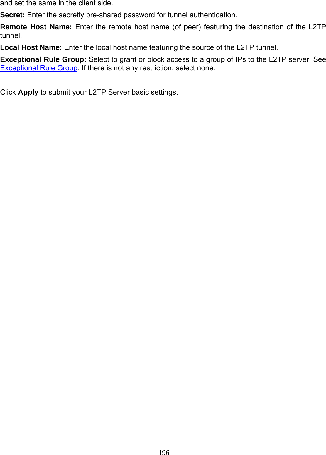 196 and set the same in the client side. Secret: Enter the secretly pre-shared password for tunnel authentication. Remote Host Name: Enter the remote host name (of peer) featuring the destination of the L2TP tunnel. Local Host Name: Enter the local host name featuring the source of the L2TP tunnel. Exceptional Rule Group: Select to grant or block access to a group of IPs to the L2TP server. See Exceptional Rule Group. If there is not any restriction, select none.  Click Apply to submit your L2TP Server basic settings. 