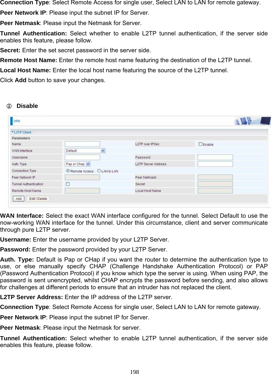 198 Connection Type: Select Remote Access for single user, Select LAN to LAN for remote gateway. Peer Network IP: Please input the subnet IP for Server. Peer Netmask: Please input the Netmask for Server. Tunnel Authentication: Select whether to enable L2TP tunnel authentication, if the server side enables this feature, please follow. Secret: Enter the set secret password in the server side. Remote Host Name: Enter the remote host name featuring the destination of the L2TP tunnel. Local Host Name: Enter the local host name featuring the source of the L2TP tunnel. Click Add button to save your changes.   Disable  WAN Interface: Select the exact WAN interface configured for the tunnel. Select Default to use the now-working WAN interface for the tunnel. Under this circumstance, client and server communicate through pure L2TP server. Username: Enter the username provided by your L2TP Server. Password: Enter the password provided by your L2TP Server.  Auth. Type: Default is Pap or CHap if you want the router to determine the authentication type to use, or else manually specify CHAP (Challenge Handshake Authentication Protocol) or PAP (Password Authentication Protocol) if you know which type the server is using. When using PAP, the password is sent unencrypted, whilst CHAP encrypts the password before sending, and also allows for challenges at different periods to ensure that an intruder has not replaced the client. L2TP Server Address: Enter the IP address of the L2TP server. Connection Type: Select Remote Access for single user, Select LAN to LAN for remote gateway. Peer Network IP: Please input the subnet IP for Server. Peer Netmask: Please input the Netmask for server. Tunnel Authentication: Select whether to enable L2TP tunnel authentication, if the server side enables this feature, please follow. 