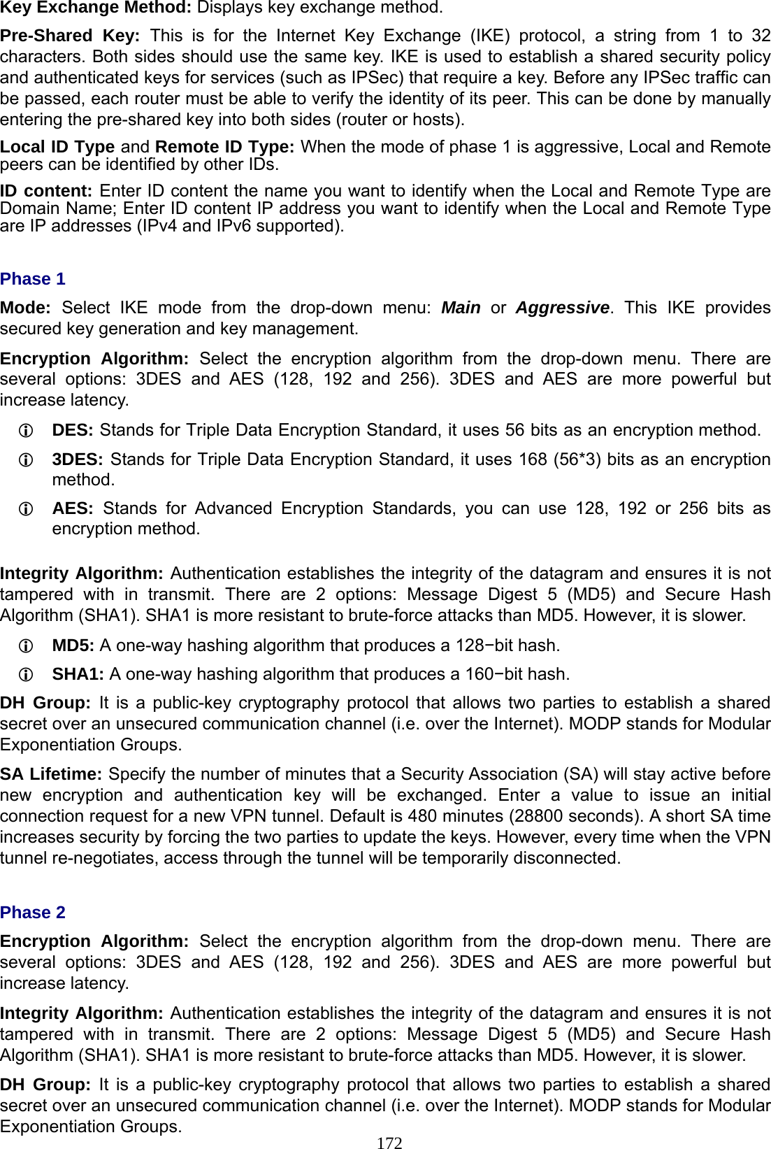 172 Key Exchange Method: Displays key exchange method. Pre-Shared Key: This is for the Internet Key Exchange (IKE) protocol, a string from 1 to 32 characters. Both sides should use the same key. IKE is used to establish a shared security policy and authenticated keys for services (such as IPSec) that require a key. Before any IPSec traffic can be passed, each router must be able to verify the identity of its peer. This can be done by manually entering the pre-shared key into both sides (router or hosts). Local ID Type and Remote ID Type: When the mode of phase 1 is aggressive, Local and Remote peers can be identified by other IDs. ID content: Enter ID content the name you want to identify when the Local and Remote Type are Domain Name; Enter ID content IP address you want to identify when the Local and Remote Type are IP addresses (IPv4 and IPv6 supported).  Phase 1 Mode:  Select IKE mode from the drop-down menu: Main or Aggressive. This IKE provides secured key generation and key management. Encryption Algorithm: Select the encryption algorithm from the drop-down menu. There are several options: 3DES and AES (128, 192 and 256). 3DES and AES are more powerful but increase latency.  DES: Stands for Triple Data Encryption Standard, it uses 56 bits as an encryption method.  3DES: Stands for Triple Data Encryption Standard, it uses 168 (56*3) bits as an encryption method.  AES:  Stands for Advanced Encryption Standards, you can use 128, 192 or 256 bits as encryption method.  Integrity Algorithm: Authentication establishes the integrity of the datagram and ensures it is not tampered with in transmit. There are 2 options: Message Digest 5 (MD5) and Secure Hash Algorithm (SHA1). SHA1 is more resistant to brute-force attacks than MD5. However, it is slower.  MD5: A one-way hashing algorithm that produces a 128−bit hash.  SHA1: A one-way hashing algorithm that produces a 160−bit hash. DH Group: It is a public-key cryptography protocol that allows two parties to establish a shared secret over an unsecured communication channel (i.e. over the Internet). MODP stands for Modular Exponentiation Groups. SA Lifetime: Specify the number of minutes that a Security Association (SA) will stay active before new encryption and authentication key will be exchanged. Enter a value to issue an initial connection request for a new VPN tunnel. Default is 480 minutes (28800 seconds). A short SA time increases security by forcing the two parties to update the keys. However, every time when the VPN tunnel re-negotiates, access through the tunnel will be temporarily disconnected.  Phase 2 Encryption Algorithm: Select the encryption algorithm from the drop-down menu. There are several options: 3DES and AES (128, 192 and 256). 3DES and AES are more powerful but increase latency. Integrity Algorithm: Authentication establishes the integrity of the datagram and ensures it is not tampered with in transmit. There are 2 options: Message Digest 5 (MD5) and Secure Hash Algorithm (SHA1). SHA1 is more resistant to brute-force attacks than MD5. However, it is slower. DH Group: It is a public-key cryptography protocol that allows two parties to establish a shared secret over an unsecured communication channel (i.e. over the Internet). MODP stands for Modular Exponentiation Groups. 