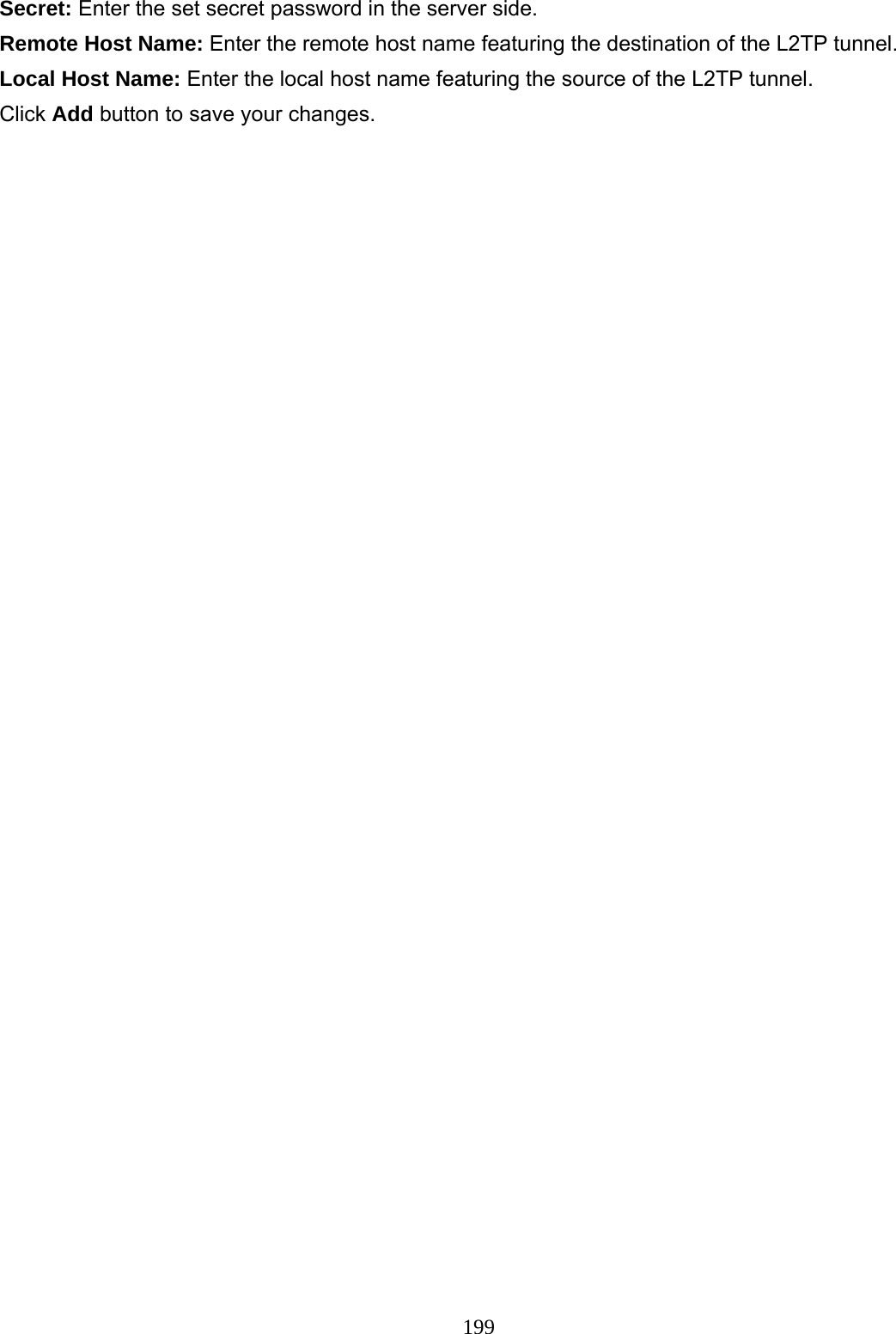 199 Secret: Enter the set secret password in the server side. Remote Host Name: Enter the remote host name featuring the destination of the L2TP tunnel. Local Host Name: Enter the local host name featuring the source of the L2TP tunnel. Click Add button to save your changes.   