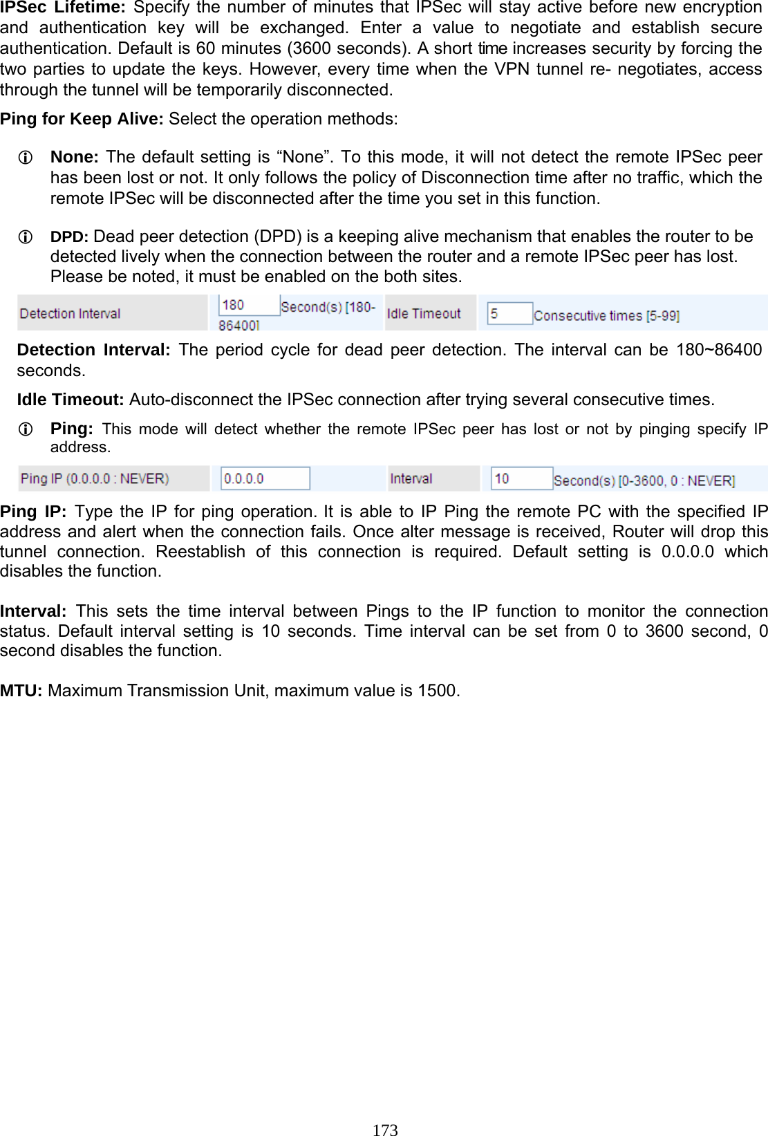 173 IPSec Lifetime: Specify the number of minutes that IPSec will stay active before new encryption and authentication key will be exchanged. Enter a value to negotiate and establish secure authentication. Default is 60 minutes (3600 seconds). A short time increases security by forcing the two parties to update the keys. However, every time when the VPN tunnel re- negotiates, access through the tunnel will be temporarily disconnected. Ping for Keep Alive: Select the operation methods:  None: The default setting is “None”. To this mode, it will not detect the remote IPSec peer has been lost or not. It only follows the policy of Disconnection time after no traffic, which the remote IPSec will be disconnected after the time you set in this function.  DPD: Dead peer detection (DPD) is a keeping alive mechanism that enables the router to be detected lively when the connection between the router and a remote IPSec peer has lost. Please be noted, it must be enabled on the both sites.  Detection Interval: The period cycle for dead peer detection. The interval can be 180~86400 seconds.  Idle Timeout: Auto-disconnect the IPSec connection after trying several consecutive times.  Ping:  This mode will detect whether the remote IPSec peer has lost or not by pinging specify IP address.  Ping IP: Type the IP for ping operation. It is able to IP Ping the remote PC with the specified IP address and alert when the connection fails. Once alter message is received, Router will drop this tunnel connection. Reestablish of this connection is required. Default setting is 0.0.0.0 which disables the function.  Interval:  This sets the time interval between Pings to the IP function to monitor the connection status. Default interval setting is 10 seconds. Time interval can be set from 0 to 3600 second, 0 second disables the function.  MTU: Maximum Transmission Unit, maximum value is 1500.   