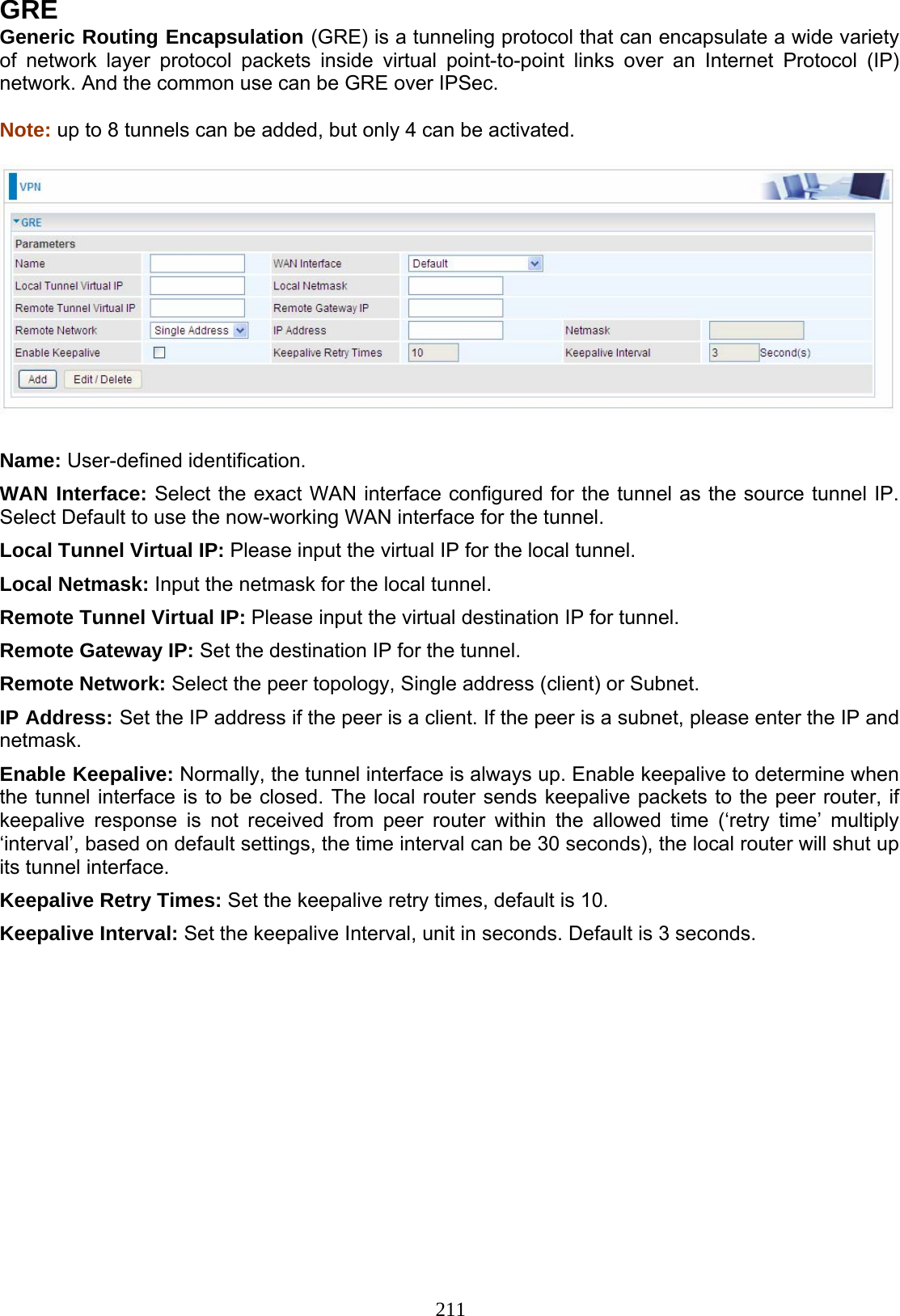 211 GRE Generic Routing Encapsulation (GRE) is a tunneling protocol that can encapsulate a wide variety of network layer protocol packets inside virtual point-to-point links over an Internet Protocol (IP) network. And the common use can be GRE over IPSec.  Note: up to 8 tunnels can be added, but only 4 can be activated.    Name: User-defined identification. WAN Interface: Select the exact WAN interface configured for the tunnel as the source tunnel IP. Select Default to use the now-working WAN interface for the tunnel. Local Tunnel Virtual IP: Please input the virtual IP for the local tunnel. Local Netmask: Input the netmask for the local tunnel. Remote Tunnel Virtual IP: Please input the virtual destination IP for tunnel. Remote Gateway IP: Set the destination IP for the tunnel. Remote Network: Select the peer topology, Single address (client) or Subnet. IP Address: Set the IP address if the peer is a client. If the peer is a subnet, please enter the IP and netmask. Enable Keepalive: Normally, the tunnel interface is always up. Enable keepalive to determine when the tunnel interface is to be closed. The local router sends keepalive packets to the peer router, if keepalive response is not received from peer router within the allowed time (‘retry time’ multiply ‘interval’, based on default settings, the time interval can be 30 seconds), the local router will shut up its tunnel interface. Keepalive Retry Times: Set the keepalive retry times, default is 10. Keepalive Interval: Set the keepalive Interval, unit in seconds. Default is 3 seconds.           