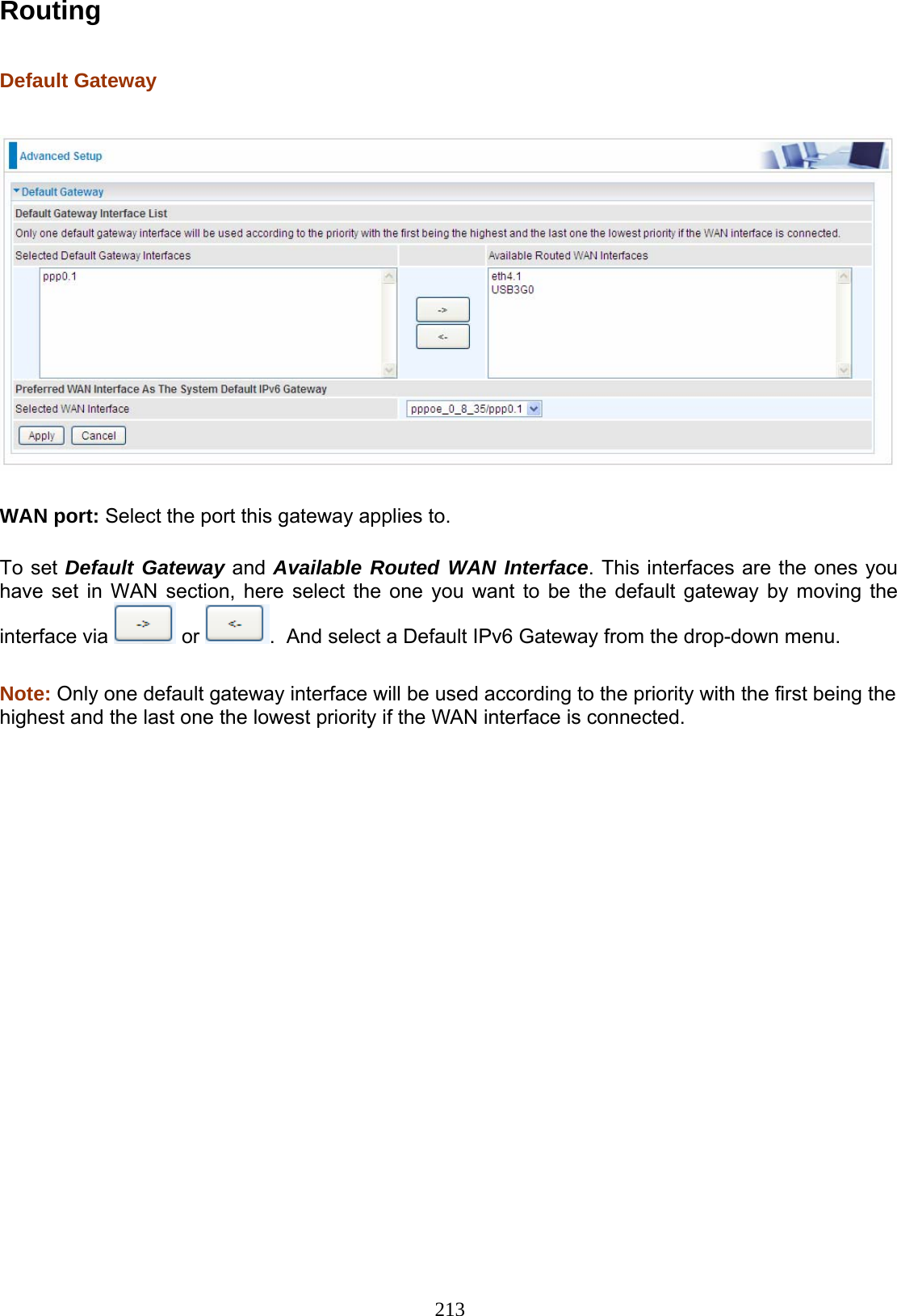 213 Routing  Default Gateway    WAN port: Select the port this gateway applies to.  To set Default Gateway and Available Routed WAN Interface. This interfaces are the ones you have set in WAN section, here select the one you want to be the default gateway by moving the interface via   or  .  And select a Default IPv6 Gateway from the drop-down menu.   Note: Only one default gateway interface will be used according to the priority with the first being the highest and the last one the lowest priority if the WAN interface is connected.                  