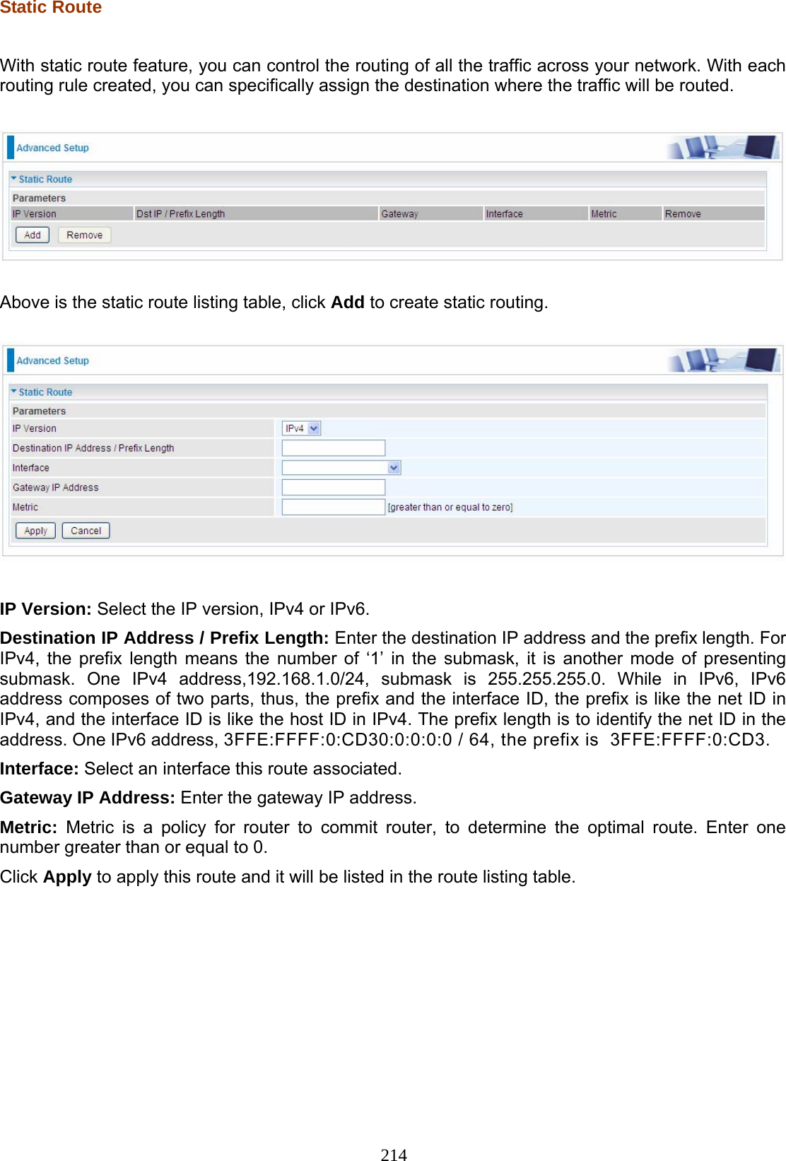 214 Static Route  With static route feature, you can control the routing of all the traffic across your network. With each routing rule created, you can specifically assign the destination where the traffic will be routed.    Above is the static route listing table, click Add to create static routing.    IP Version: Select the IP version, IPv4 or IPv6. Destination IP Address / Prefix Length: Enter the destination IP address and the prefix length. For IPv4, the prefix length means the number of ‘1’ in the submask, it is another mode of presenting submask. One IPv4 address,192.168.1.0/24, submask is 255.255.255.0. While in IPv6, IPv6 address composes of two parts, thus, the prefix and the interface ID, the prefix is like the net ID in IPv4, and the interface ID is like the host ID in IPv4. The prefix length is to identify the net ID in the address. One IPv6 address, 3FFE:FFFF:0:CD30:0:0:0:0 / 64, the prefix is  3FFE:FFFF:0:CD3.  Interface: Select an interface this route associated. Gateway IP Address: Enter the gateway IP address. Metric: Metric is a policy for router to commit router, to determine the optimal route. Enter one number greater than or equal to 0. Click Apply to apply this route and it will be listed in the route listing table.              