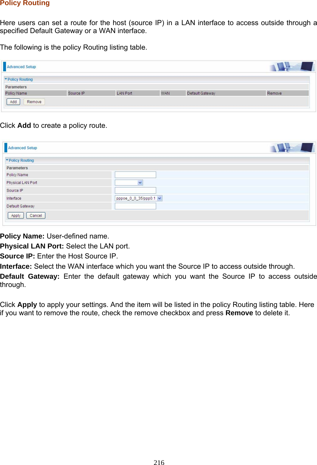 216 Policy Routing   Here users can set a route for the host (source IP) in a LAN interface to access outside through a specified Default Gateway or a WAN interface.   The following is the policy Routing listing table.    Click Add to create a policy route.   Policy Name: User-defined name. Physical LAN Port: Select the LAN port. Source IP: Enter the Host Source IP.  Interface: Select the WAN interface which you want the Source IP to access outside through. Default Gateway: Enter the default gateway which you want the Source IP to access outside through.  Click Apply to apply your settings. And the item will be listed in the policy Routing listing table. Here if you want to remove the route, check the remove checkbox and press Remove to delete it. 