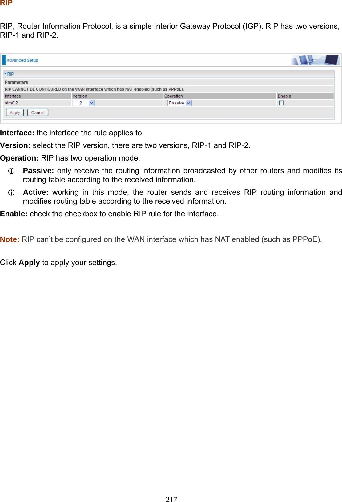 217 RIP  RIP, Router Information Protocol, is a simple Interior Gateway Protocol (IGP). RIP has two versions, RIP-1 and RIP-2.   Interface: the interface the rule applies to. Version: select the RIP version, there are two versions, RIP-1 and RIP-2. Operation: RIP has two operation mode.  Passive: only receive the routing information broadcasted by other routers and modifies its routing table according to the received information.  Active: working in this mode, the router sends and receives RIP routing information and modifies routing table according to the received information. Enable: check the checkbox to enable RIP rule for the interface.  Note: RIP can’t be configured on the WAN interface which has NAT enabled (such as PPPoE).  Click Apply to apply your settings.            