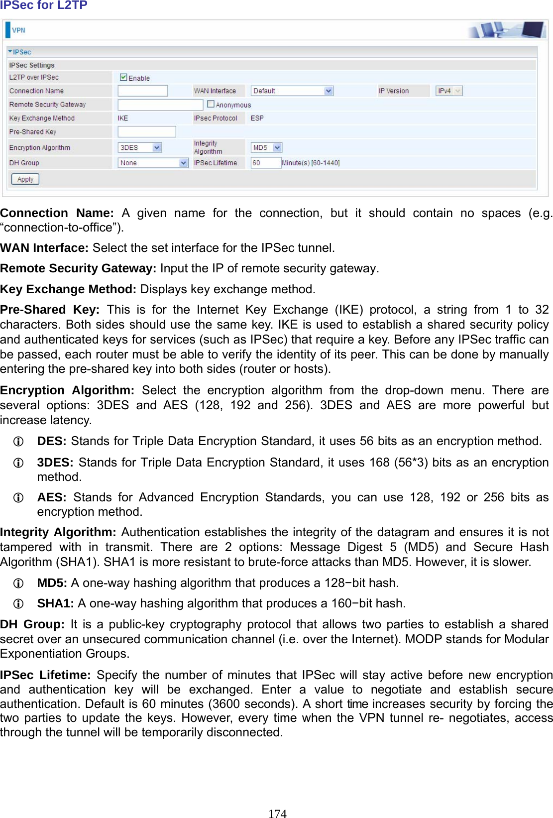 174 IPSec for L2TP  Connection Name: A given name for the connection, but it should contain no spaces (e.g. “connection-to-office”). WAN Interface: Select the set interface for the IPSec tunnel. Remote Security Gateway: Input the IP of remote security gateway.  Key Exchange Method: Displays key exchange method. Pre-Shared Key: This is for the Internet Key Exchange (IKE) protocol, a string from 1 to 32 characters. Both sides should use the same key. IKE is used to establish a shared security policy and authenticated keys for services (such as IPSec) that require a key. Before any IPSec traffic can be passed, each router must be able to verify the identity of its peer. This can be done by manually entering the pre-shared key into both sides (router or hosts). Encryption Algorithm: Select the encryption algorithm from the drop-down menu. There are several options: 3DES and AES (128, 192 and 256). 3DES and AES are more powerful but increase latency.  DES: Stands for Triple Data Encryption Standard, it uses 56 bits as an encryption method.  3DES: Stands for Triple Data Encryption Standard, it uses 168 (56*3) bits as an encryption method.  AES:  Stands for Advanced Encryption Standards, you can use 128, 192 or 256 bits as encryption method. Integrity Algorithm: Authentication establishes the integrity of the datagram and ensures it is not tampered with in transmit. There are 2 options: Message Digest 5 (MD5) and Secure Hash Algorithm (SHA1). SHA1 is more resistant to brute-force attacks than MD5. However, it is slower.  MD5: A one-way hashing algorithm that produces a 128−bit hash.  SHA1: A one-way hashing algorithm that produces a 160−bit hash. DH Group: It is a public-key cryptography protocol that allows two parties to establish a shared secret over an unsecured communication channel (i.e. over the Internet). MODP stands for Modular Exponentiation Groups. IPSec Lifetime: Specify the number of minutes that IPSec will stay active before new encryption and authentication key will be exchanged. Enter a value to negotiate and establish secure authentication. Default is 60 minutes (3600 seconds). A short time increases security by forcing the two parties to update the keys. However, every time when the VPN tunnel re- negotiates, access through the tunnel will be temporarily disconnected.  