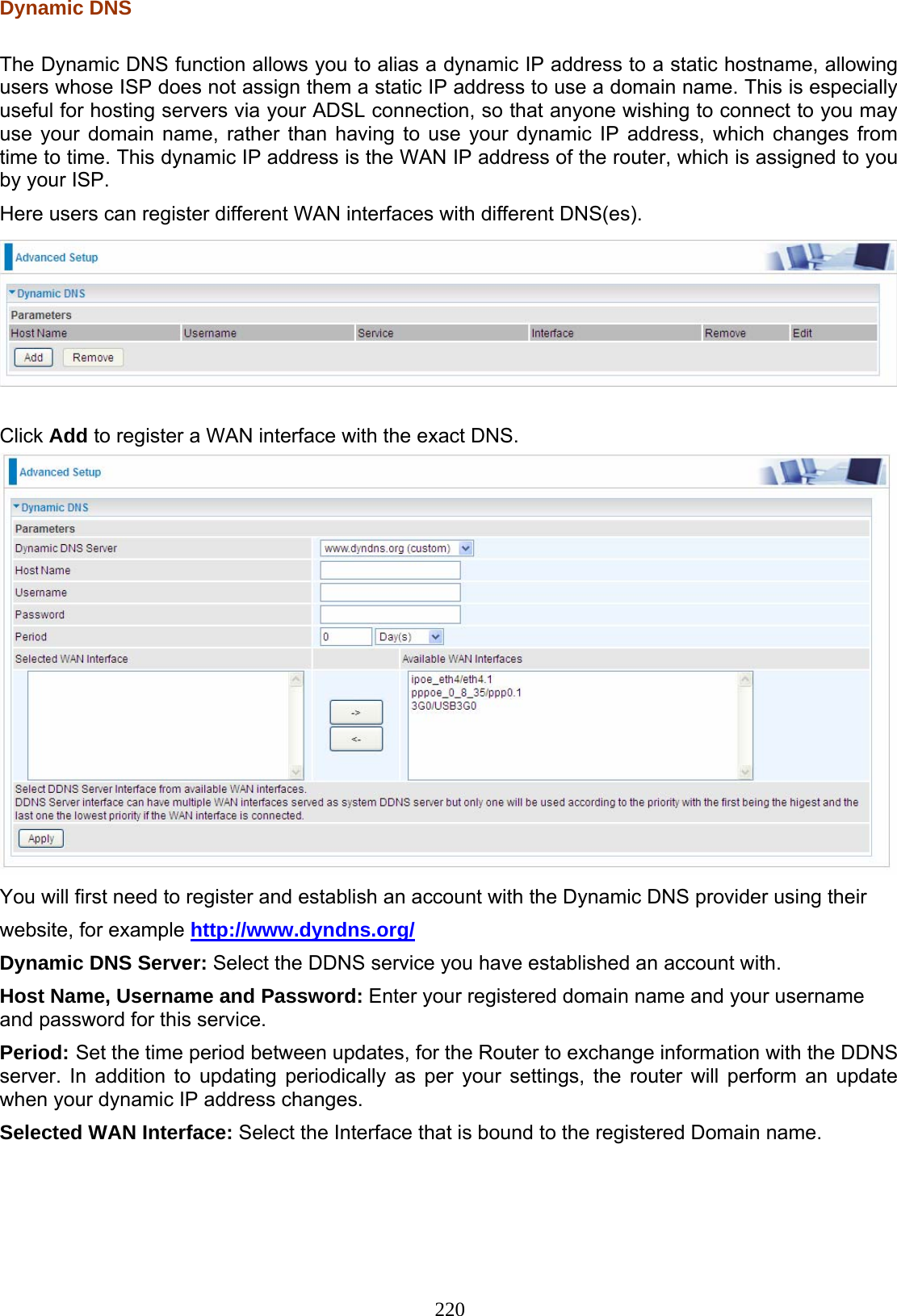 220 Dynamic DNS  The Dynamic DNS function allows you to alias a dynamic IP address to a static hostname, allowing users whose ISP does not assign them a static IP address to use a domain name. This is especially useful for hosting servers via your ADSL connection, so that anyone wishing to connect to you may use your domain name, rather than having to use your dynamic IP address, which changes from time to time. This dynamic IP address is the WAN IP address of the router, which is assigned to you by your ISP. Here users can register different WAN interfaces with different DNS(es).    Click Add to register a WAN interface with the exact DNS.  You will first need to register and establish an account with the Dynamic DNS provider using their website, for example http://www.dyndns.org/ Dynamic DNS Server: Select the DDNS service you have established an account with. Host Name, Username and Password: Enter your registered domain name and your username and password for this service. Period: Set the time period between updates, for the Router to exchange information with the DDNS server. In addition to updating periodically as per your settings, the router will perform an update when your dynamic IP address changes. Selected WAN Interface: Select the Interface that is bound to the registered Domain name.   