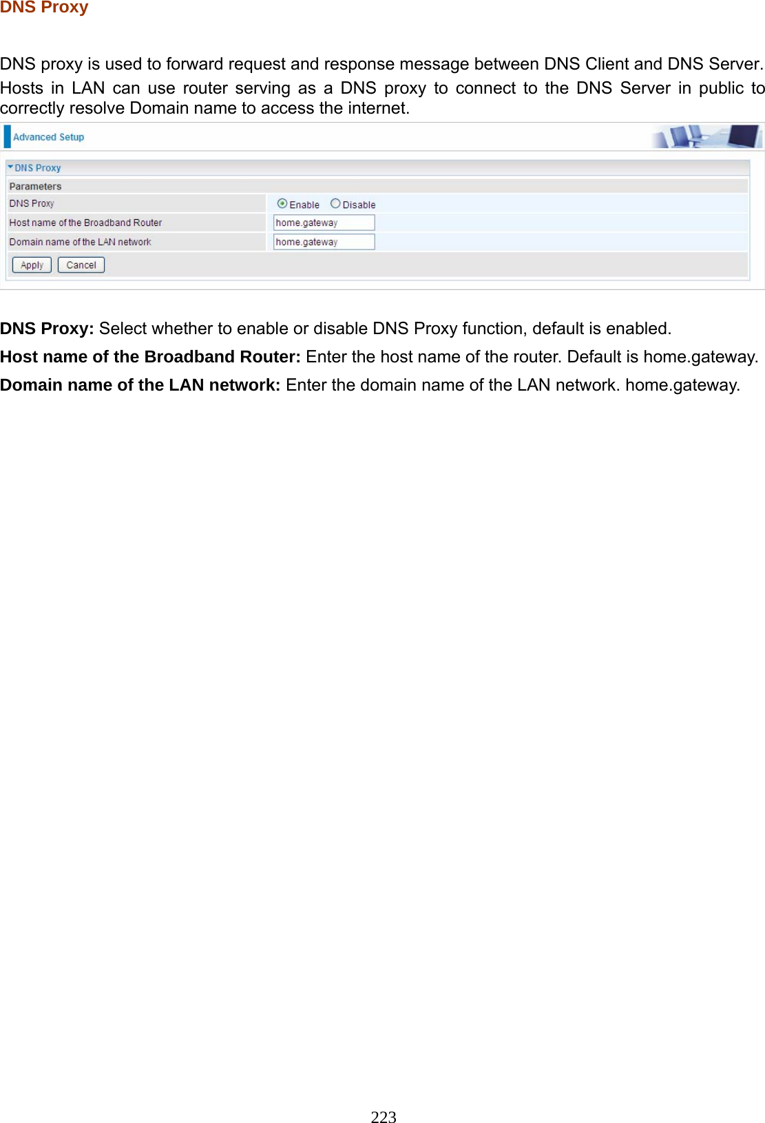 223 DNS Proxy  DNS proxy is used to forward request and response message between DNS Client and DNS Server. Hosts in LAN can use router serving as a DNS proxy to connect to the DNS Server in public to correctly resolve Domain name to access the internet.   DNS Proxy: Select whether to enable or disable DNS Proxy function, default is enabled. Host name of the Broadband Router: Enter the host name of the router. Default is home.gateway. Domain name of the LAN network: Enter the domain name of the LAN network. home.gateway.  