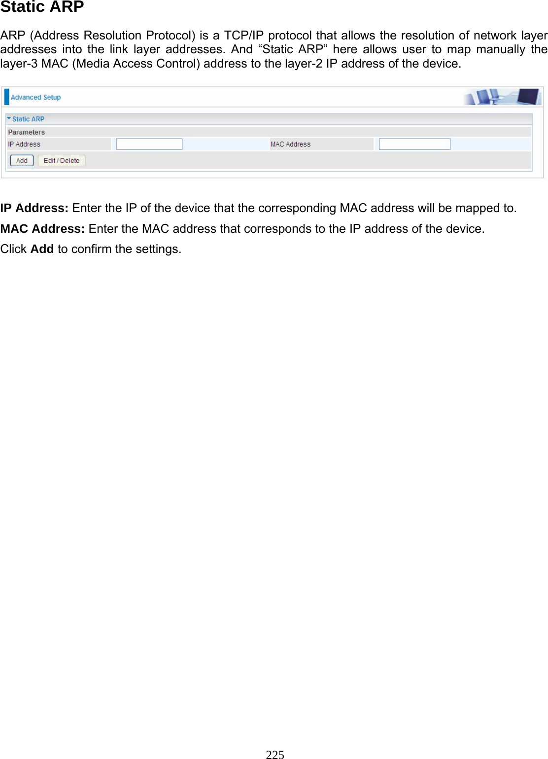 225 Static ARP  ARP (Address Resolution Protocol) is a TCP/IP protocol that allows the resolution of network layer addresses into the link layer addresses. And “Static ARP” here allows user to map manually the layer-3 MAC (Media Access Control) address to the layer-2 IP address of the device.    IP Address: Enter the IP of the device that the corresponding MAC address will be mapped to. MAC Address: Enter the MAC address that corresponds to the IP address of the device. Click Add to confirm the settings.  