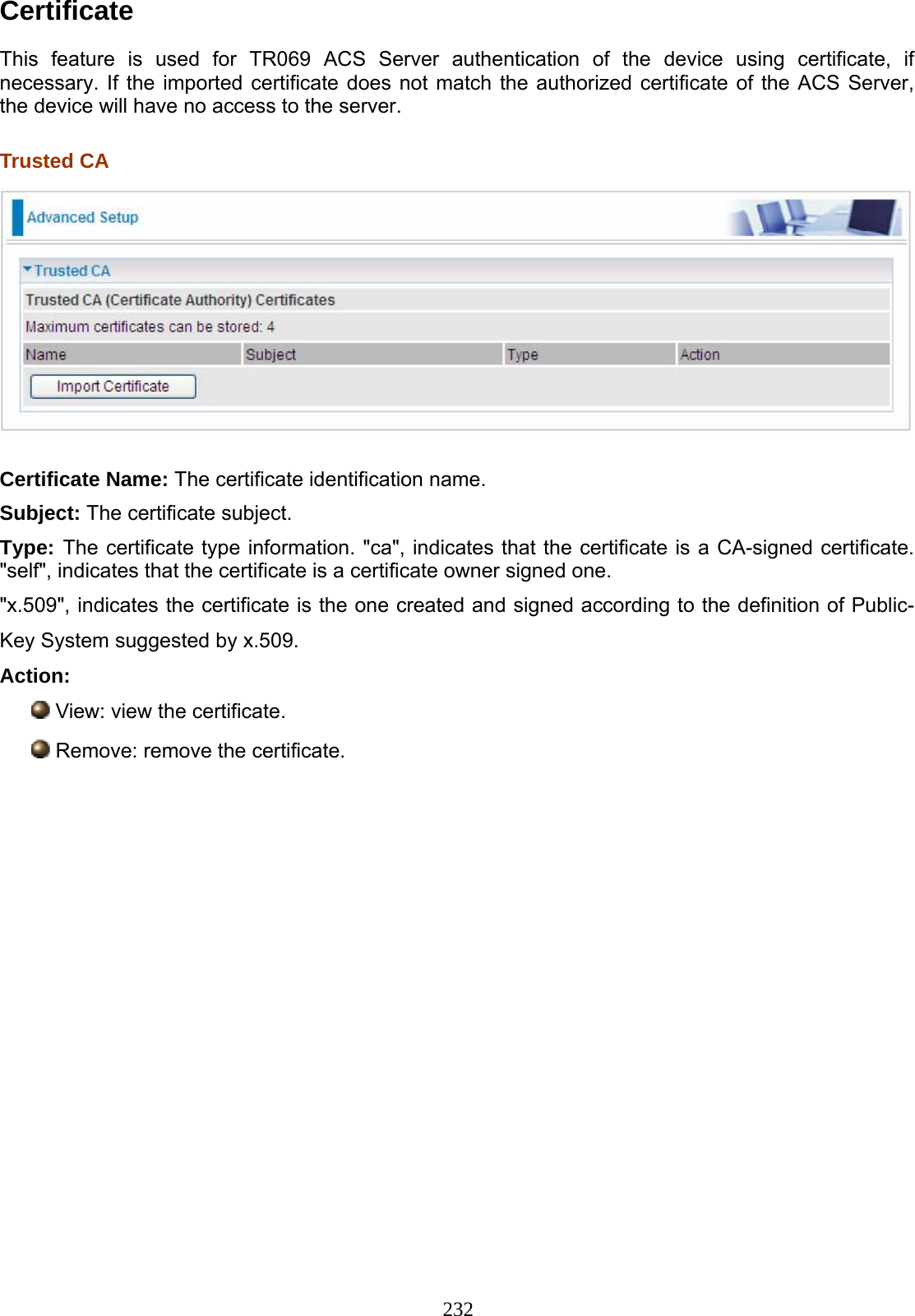 232  Certificate  This feature is used for TR069 ACS Server authentication of the device using certificate, if necessary. If the imported certificate does not match the authorized certificate of the ACS Server, the device will have no access to the server.  Trusted CA   Certificate Name: The certificate identification name. Subject: The certificate subject. Type: The certificate type information. &quot;ca&quot;, indicates that the certificate is a CA-signed certificate. &quot;self&quot;, indicates that the certificate is a certificate owner signed one. &quot;x.509&quot;, indicates the certificate is the one created and signed according to the definition of Public-Key System suggested by x.509. Action:  View: view the certificate.  Remove: remove the certificate.            