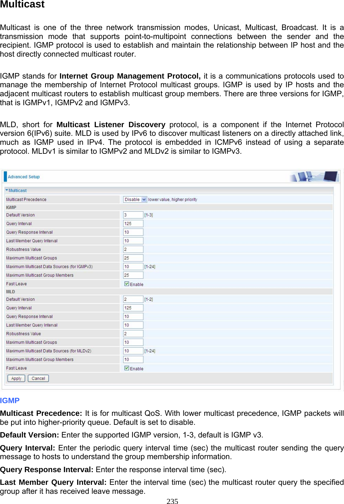 235 Multicast  Multicast is one of the three network transmission modes, Unicast, Multicast, Broadcast. It is a transmission mode that supports point-to-multipoint connections between the sender and the recipient. IGMP protocol is used to establish and maintain the relationship between IP host and the host directly connected multicast router.   IGMP stands for Internet Group Management Protocol, it is a communications protocols used to manage the membership of Internet Protocol multicast groups. IGMP is used by IP hosts and the adjacent multicast routers to establish multicast group members. There are three versions for IGMP, that is IGMPv1, IGMPv2 and IGMPv3.  MLD, short for Multicast Listener Discovery protocol, is a component if the Internet Protocol version 6(IPv6) suite. MLD is used by IPv6 to discover multicast listeners on a directly attached link, much as IGMP used in IPv4. The protocol is embedded in ICMPv6 instead of using a separate protocol. MLDv1 is similar to IGMPv2 and MLDv2 is similar to IGMPv3.   IGMP Multicast Precedence: It is for multicast QoS. With lower multicast precedence, IGMP packets will be put into higher-priority queue. Default is set to disable.  Default Version: Enter the supported IGMP version, 1-3, default is IGMP v3. Query Interval: Enter the periodic query interval time (sec) the multicast router sending the query message to hosts to understand the group membership information. Query Response Interval: Enter the response interval time (sec).  Last Member Query Interval: Enter the interval time (sec) the multicast router query the specified group after it has received leave message. 