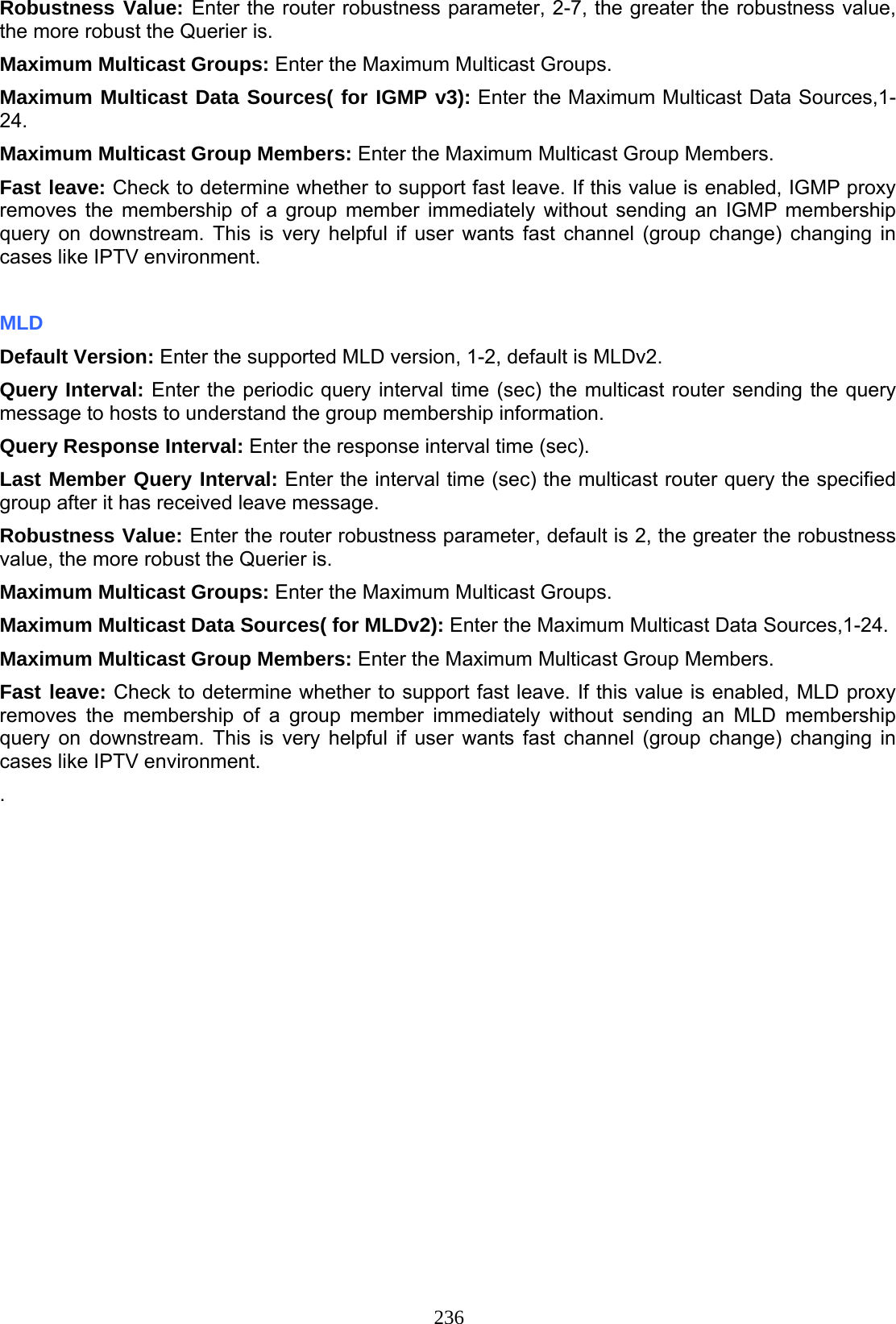 236 Robustness Value: Enter the router robustness parameter, 2-7, the greater the robustness value, the more robust the Querier is.  Maximum Multicast Groups: Enter the Maximum Multicast Groups. Maximum Multicast Data Sources( for IGMP v3): Enter the Maximum Multicast Data Sources,1-24. Maximum Multicast Group Members: Enter the Maximum Multicast Group Members. Fast leave: Check to determine whether to support fast leave. If this value is enabled, IGMP proxy removes the membership of a group member immediately without sending an IGMP membership query on downstream. This is very helpful if user wants fast channel (group change) changing in cases like IPTV environment.  MLD Default Version: Enter the supported MLD version, 1-2, default is MLDv2. Query Interval: Enter the periodic query interval time (sec) the multicast router sending the query message to hosts to understand the group membership information. Query Response Interval: Enter the response interval time (sec).  Last Member Query Interval: Enter the interval time (sec) the multicast router query the specified group after it has received leave message. Robustness Value: Enter the router robustness parameter, default is 2, the greater the robustness value, the more robust the Querier is.  Maximum Multicast Groups: Enter the Maximum Multicast Groups. Maximum Multicast Data Sources( for MLDv2): Enter the Maximum Multicast Data Sources,1-24. Maximum Multicast Group Members: Enter the Maximum Multicast Group Members. Fast leave: Check to determine whether to support fast leave. If this value is enabled, MLD proxy removes the membership of a group member immediately without sending an MLD membership query on downstream. This is very helpful if user wants fast channel (group change) changing in cases like IPTV environment. .
