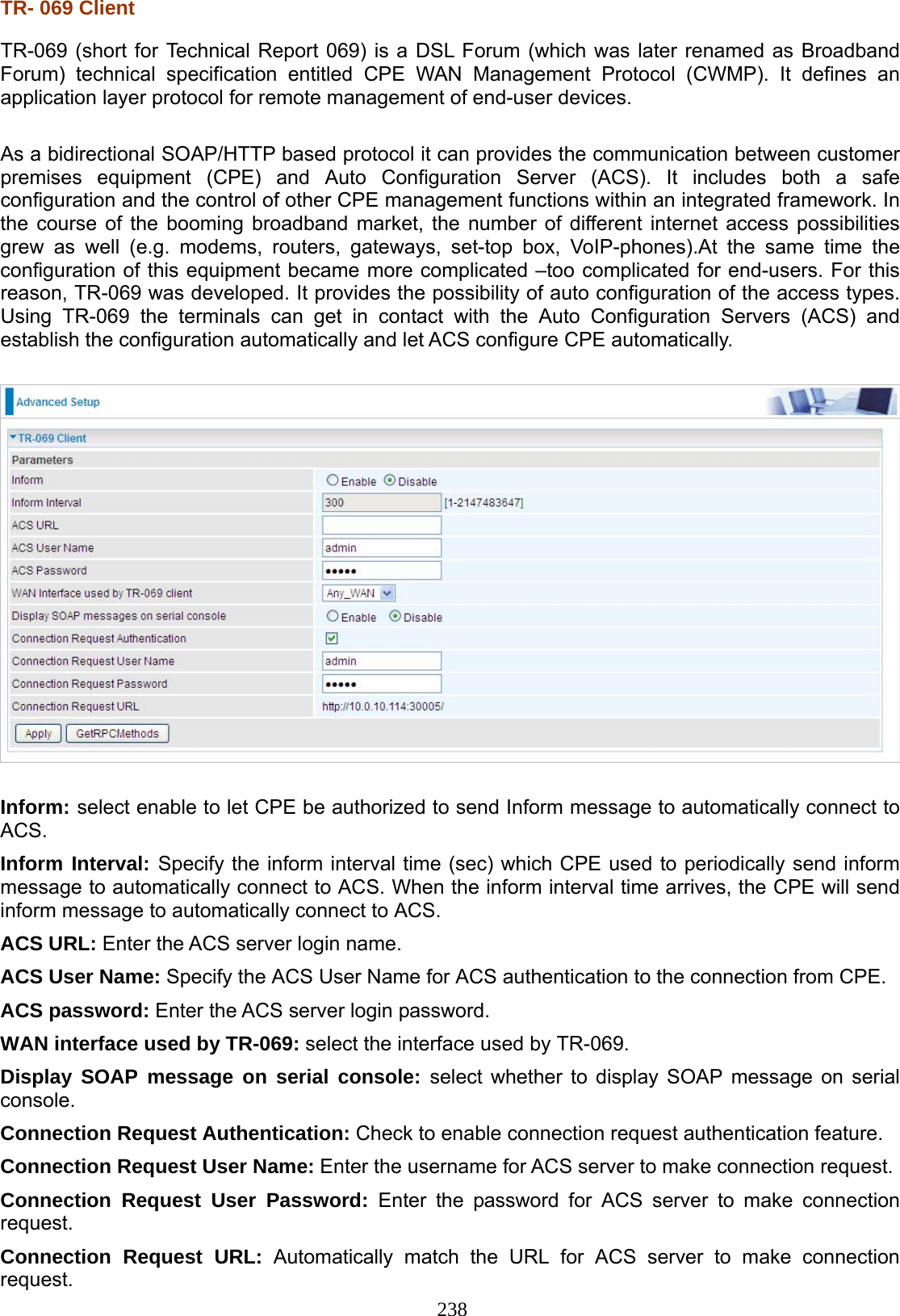 238 TR- 069 Client TR-069 (short for Technical Report 069) is a DSL Forum (which was later renamed as Broadband Forum) technical specification entitled CPE  WAN Management Protocol (CWMP). It defines an application layer protocol for remote management of end-user devices.  As a bidirectional SOAP/HTTP based protocol it can provides the communication between customer premises equipment (CPE) and Auto Configuration Server (ACS). It includes both a safe configuration and the control of other CPE management functions within an integrated framework. In the course of the booming broadband market, the number of different internet access possibilities grew as well (e.g. modems,  routers,  gateways,  set-top box, VoIP-phones).At the same time the configuration of this equipment became more complicated –too complicated for end-users. For this reason, TR-069 was developed. It provides the possibility of auto configuration of the access types. Using TR-069 the terminals can get in contact with the Auto Configuration Servers (ACS) and establish the configuration automatically and let ACS configure CPE automatically.    Inform: select enable to let CPE be authorized to send Inform message to automatically connect to ACS. Inform Interval: Specify the inform interval time (sec) which CPE used to periodically send inform message to automatically connect to ACS. When the inform interval time arrives, the CPE will send inform message to automatically connect to ACS.  ACS URL: Enter the ACS server login name. ACS User Name: Specify the ACS User Name for ACS authentication to the connection from CPE. ACS password: Enter the ACS server login password. WAN interface used by TR-069: select the interface used by TR-069. Display SOAP message on serial console: select whether to display SOAP message on serial console. Connection Request Authentication: Check to enable connection request authentication feature. Connection Request User Name: Enter the username for ACS server to make connection request. Connection Request User Password: Enter the password for ACS server to make connection request. Connection Request URL: Automatically match the URL for ACS server to make connection request. 