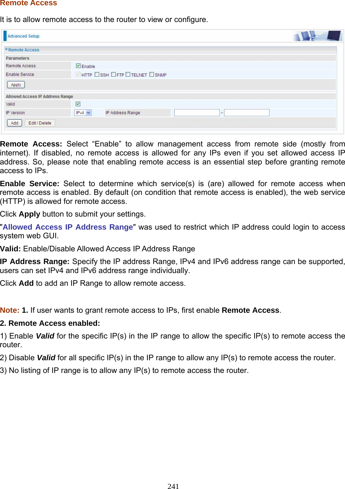 241  Remote Access It is to allow remote access to the router to view or configure.  Remote Access: Select “Enable” to allow management access from remote side (mostly from internet). If disabled, no remote access is allowed for any IPs even if you set allowed access IP address. So, please note that enabling remote access is an essential step before granting remote access to IPs. Enable Service: Select to determine which service(s) is (are) allowed for remote access when remote access is enabled. By default (on condition that remote access is enabled), the web service (HTTP) is allowed for remote access. Click Apply button to submit your settings. &quot;Allowed Access IP Address Range&quot; was used to restrict which IP address could login to access system web GUI. Valid: Enable/Disable Allowed Access IP Address Range IP Address Range: Specify the IP address Range, IPv4 and IPv6 address range can be supported, users can set IPv4 and IPv6 address range individually. Click Add to add an IP Range to allow remote access.  Note: 1. If user wants to grant remote access to IPs, first enable Remote Access. 2. Remote Access enabled:  1) Enable Valid for the specific IP(s) in the IP range to allow the specific IP(s) to remote access the router. 2) Disable Valid for all specific IP(s) in the IP range to allow any IP(s) to remote access the router. 3) No listing of IP range is to allow any IP(s) to remote access the router. 