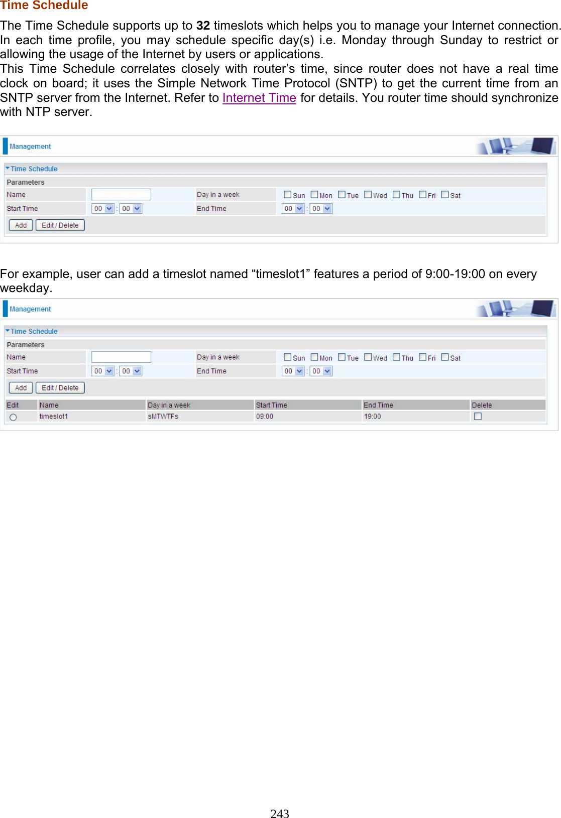 243 Time Schedule The Time Schedule supports up to 32 timeslots which helps you to manage your Internet connection. In each time profile, you may schedule specific day(s) i.e. Monday through Sunday to restrict or allowing the usage of the Internet by users or applications. This Time Schedule correlates closely with router’s time, since router does not have a real time clock on board; it uses the Simple Network Time Protocol (SNTP) to get the current time from an SNTP server from the Internet. Refer to Internet Time for details. You router time should synchronize with NTP server.    For example, user can add a timeslot named “timeslot1” features a period of 9:00-19:00 on every weekday.  