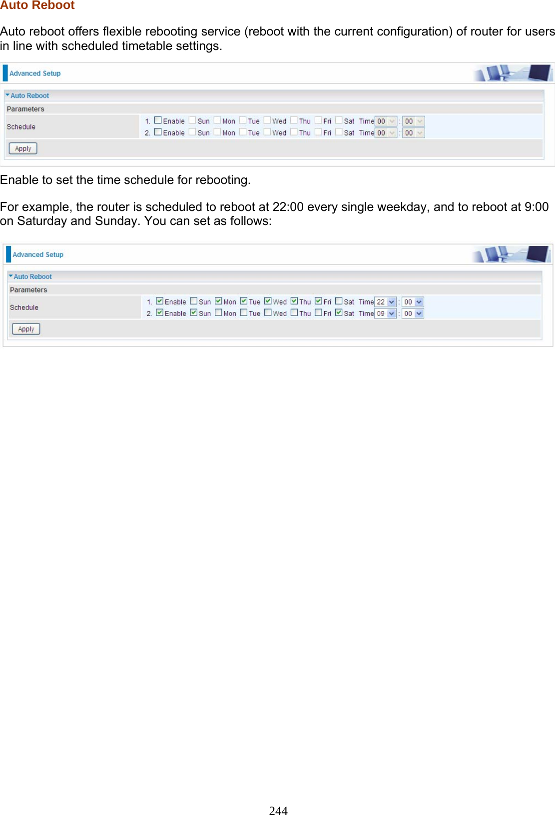 244 Auto Reboot Auto reboot offers flexible rebooting service (reboot with the current configuration) of router for users in line with scheduled timetable settings.   Enable to set the time schedule for rebooting. For example, the router is scheduled to reboot at 22:00 every single weekday, and to reboot at 9:00 on Saturday and Sunday. You can set as follows:     