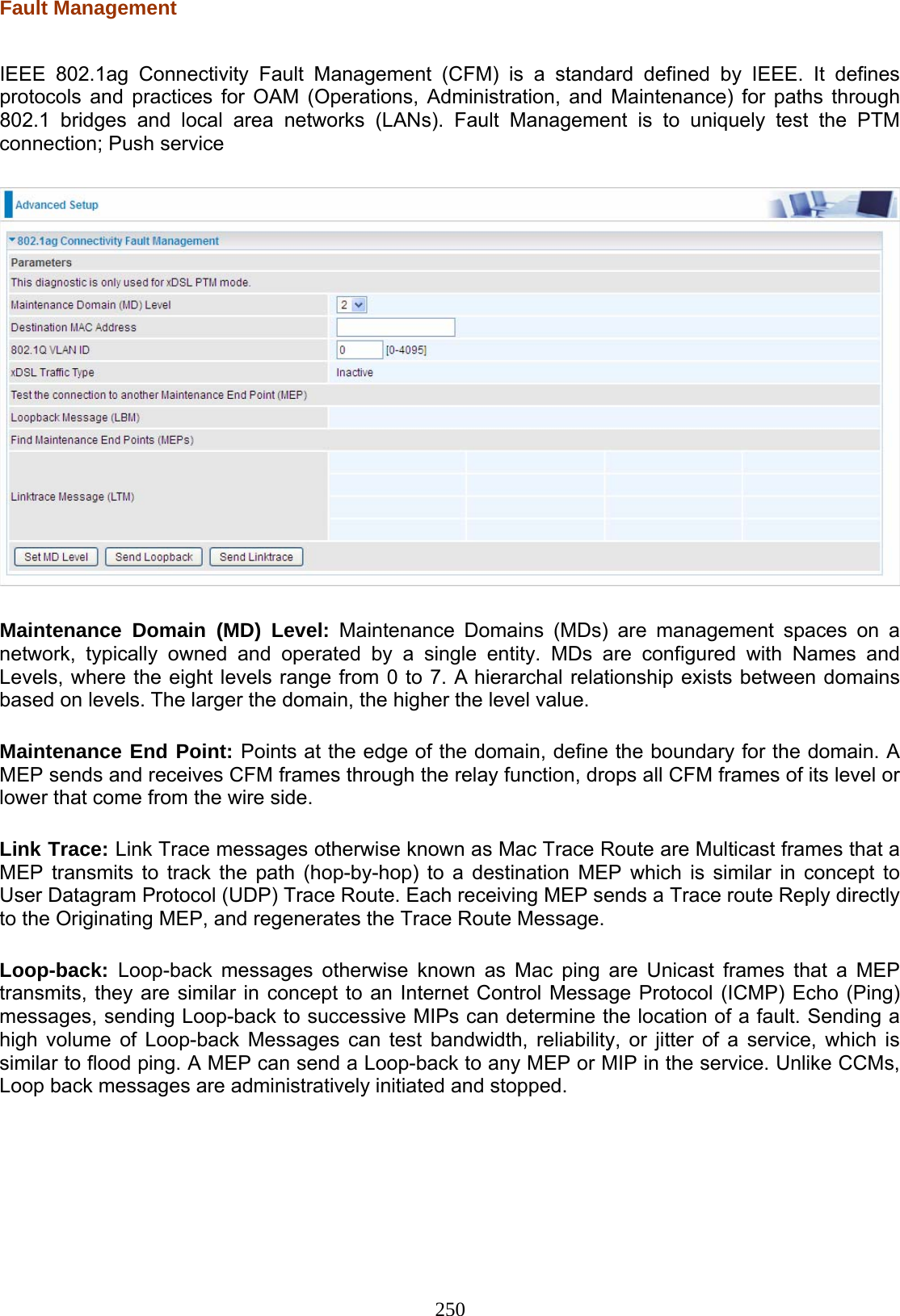 250 Fault Management  IEEE 802.1ag Connectivity Fault Management (CFM) is a standard defined by IEEE. It defines protocols and practices for OAM (Operations, Administration, and Maintenance) for paths through 802.1 bridges and local area networks (LANs). Fault Management is to uniquely test the PTM connection; Push service    Maintenance Domain (MD) Level: Maintenance Domains (MDs) are management spaces on a network, typically owned and operated by a single entity. MDs are configured with Names and Levels, where the eight levels range from 0 to 7. A hierarchal relationship exists between domains based on levels. The larger the domain, the higher the level value.  Maintenance End Point: Points at the edge of the domain, define the boundary for the domain. A MEP sends and receives CFM frames through the relay function, drops all CFM frames of its level or lower that come from the wire side.  Link Trace: Link Trace messages otherwise known as Mac Trace Route are Multicast frames that a MEP transmits to track the path (hop-by-hop) to a destination MEP which is similar in concept to User Datagram Protocol (UDP) Trace Route. Each receiving MEP sends a Trace route Reply directly to the Originating MEP, and regenerates the Trace Route Message.   Loop-back:  Loop-back messages otherwise known as Mac ping are Unicast frames that a MEP transmits, they are similar in concept to an Internet Control Message Protocol (ICMP) Echo (Ping) messages, sending Loop-back to successive MIPs can determine the location of a fault. Sending a high volume of Loop-back Messages can test bandwidth, reliability, or jitter of a service, which is similar to flood ping. A MEP can send a Loop-back to any MEP or MIP in the service. Unlike CCMs, Loop back messages are administratively initiated and stopped.    