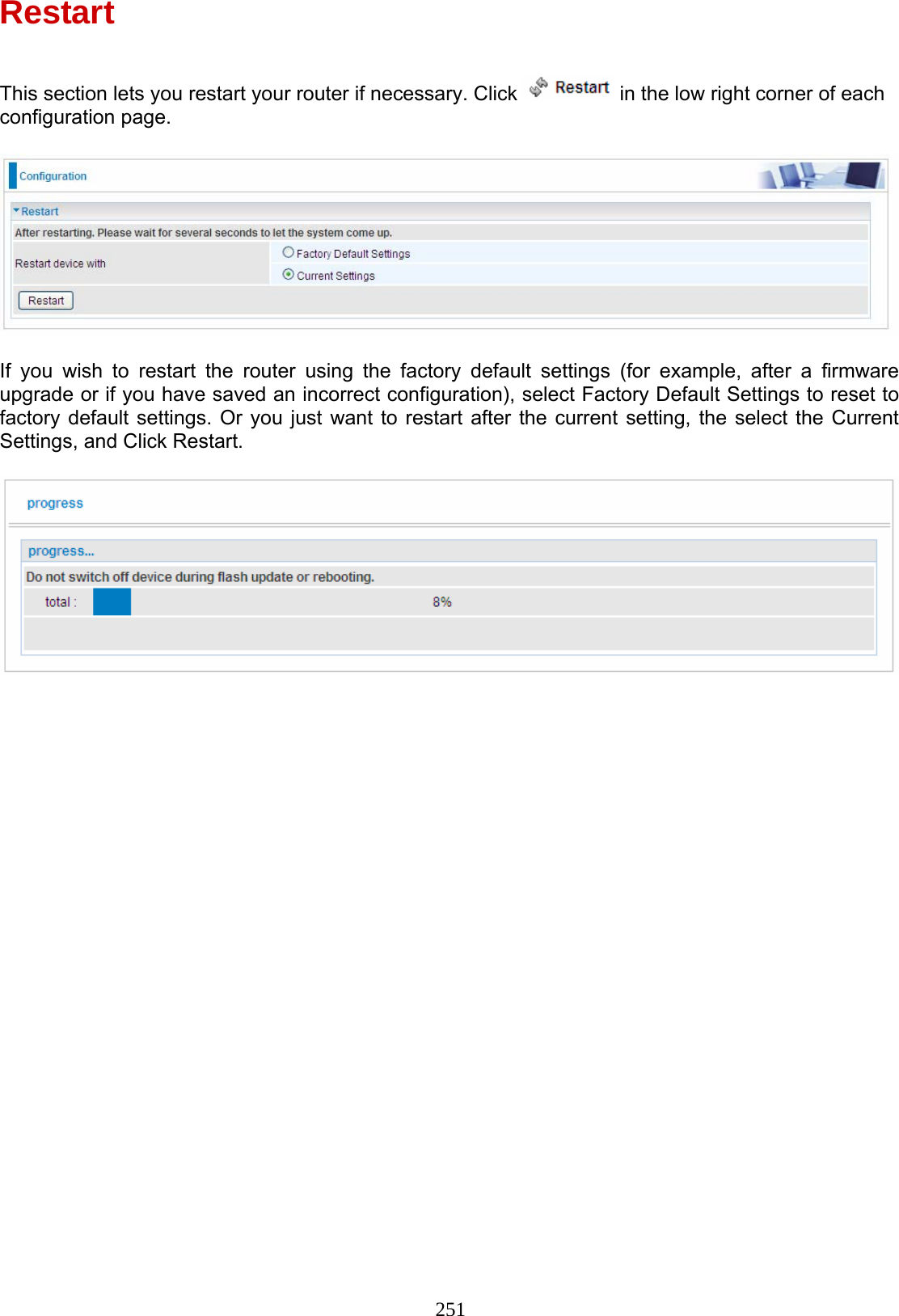 251 Restart  This section lets you restart your router if necessary. Click   in the low right corner of each configuration page.    If you wish to restart the router using the factory default settings (for example, after a firmware upgrade or if you have saved an incorrect configuration), select Factory Default Settings to reset to factory default settings. Or you just want to restart after the current setting, the select the Current Settings, and Click Restart.       
