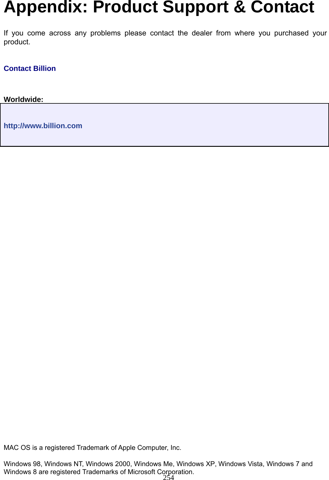 254 Appendix: Product Support &amp; Contact  If you come across any problems please contact the dealer from where you purchased your product.    Contact Billion     Worldwide:    http://www.billion.com                                                    MAC OS is a registered Trademark of Apple Computer, Inc.  Windows 98, Windows NT, Windows 2000, Windows Me, Windows XP, Windows Vista, Windows 7 and Windows 8 are registered Trademarks of Microsoft Corporation.