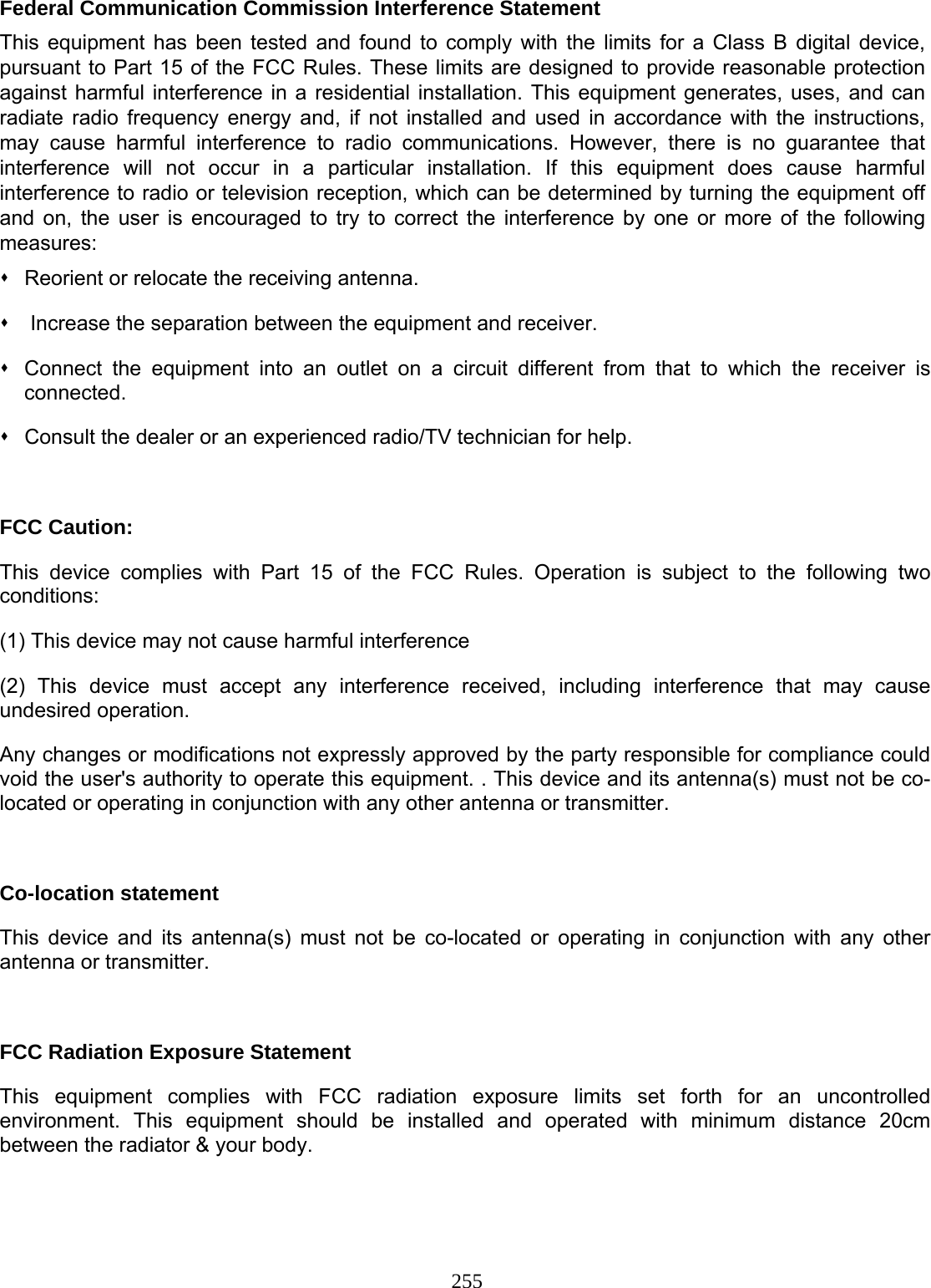 255 Federal Communication Commission Interference Statement This equipment has been tested and found to comply with the limits for a Class B digital device, pursuant to Part 15 of the FCC Rules. These limits are designed to provide reasonable protection against harmful interference in a residential installation. This equipment generates, uses, and can radiate radio frequency energy and, if not installed and used in accordance with the instructions, may cause harmful interference to radio communications. However, there is no guarantee that interference will not occur in a particular installation. If this equipment does cause harmful interference to radio or television reception, which can be determined by turning the equipment off and on, the user is encouraged to try to correct the interference by one or more of the following measures:   Reorient or relocate the receiving antenna.    Increase the separation between the equipment and receiver.   Connect the equipment into an outlet on a circuit different from that to which the receiver is connected.   Consult the dealer or an experienced radio/TV technician for help.  FCC Caution: This device complies with Part 15 of the FCC Rules. Operation is subject to the following two conditions: (1) This device may not cause harmful interference (2) This device must accept any interference received, including interference that may cause undesired operation. Any changes or modifications not expressly approved by the party responsible for compliance could void the user&apos;s authority to operate this equipment. . This device and its antenna(s) must not be co-located or operating in conjunction with any other antenna or transmitter.  Co-location statement This device and its antenna(s) must not be co-located or operating in conjunction with any other antenna or transmitter.  FCC Radiation Exposure Statement This equipment complies with FCC radiation exposure limits set forth for an uncontrolled environment. This equipment should be installed and operated with minimum distance 20cm between the radiator &amp; your body.  