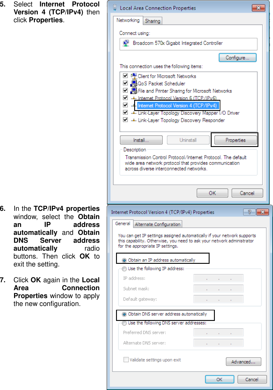    5.  Select  Internet  Protocol Version  4  (TCP/IPv4)  then click Properties.  6.  In the TCP/IPv4 properties window,  select  the  Obtain an  IP  address automatically  and  Obtain DNS  Server  address automatically  radio buttons.  Then  click  OK  to exit the setting.  7.  Click OK again in the Local Area  Connection Properties window to apply the new configuration.  