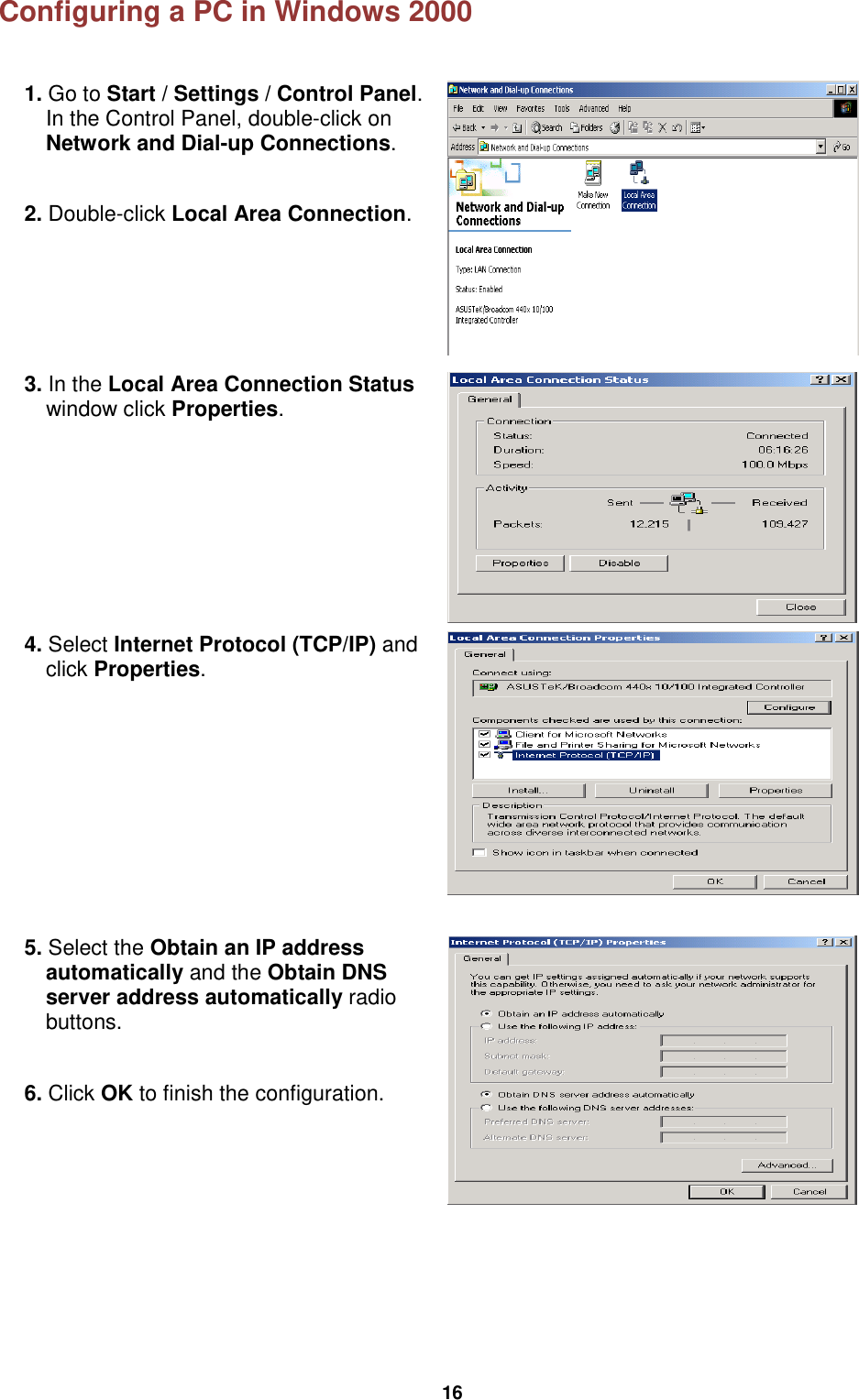  16 Configuring a PC in Windows 2000  1. Go to Start / Settings / Control Panel. In the Control Panel, double-click on Network and Dial-up Connections.  2. Double-click Local Area Connection.   3. In the Local Area Connection Status window click Properties.  4. Select Internet Protocol (TCP/IP) and click Properties.  5. Select the Obtain an IP address automatically and the Obtain DNS server address automatically radio buttons.  6. Click OK to finish the configuration.    